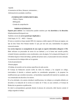 Artículos científicos 79
-Agenda
-Comentarios de libros, fármacos, instrumentos....
-Información de sociedades científicas
INFORMACIÓN COMPLEMENTARIA	
-Tablas y Figuras
-Bibliografía
-Listado de comprobación
NORMAS GENERALES
Espacio para autores: Los manuscritos pueden remitirse por vía electrónica a la dirección:
felipehurtadomurillo@gmail.com
También a través de correo postal (por duplicado) a:
Calle Serpìs, 8-1º-2ª. 46021 - Valencia
El texto se remitirá en hojas tamaño DIN-A4, impresas a doble espacio (26 líneas por página, con
tipo de letra Times New Roman tamaño 12 cpi), por una sola cara, numerándose las páginas
consecutivamente.
Los envíos impresos se acompañarán de una copia en soporte informático (disquete ó CD).
Debe utilizarse un procesador de textos de uso habitual y en la forma más sencilla posible,
evitando formatos automáticos como encabezados y pies de página. En la etiqueta del disquete ó el
CD deberá figurar el título del trabajo, apellido del primer autor y el procesador de textos utilizado.
La estructura de los trabajos debe ser la siguiente:
-Carta de presentación
-Primera página
-El trabajo, de acuerdo con las normas específicas de cada sección.
El Consejo de Redacción acusará recibo de todos los trabajos y les asignará un código,
reservándose el derecho a rechazar aquellos no considerados apropiados y de proponer las
modificaciones que considere necesarias , no haciéndose responsable del material no aceptado, una
vez comunicada esta decisión a los autores.
Si se ha solicitado a los autores introducir modificaciones, los trabajos ya corregidos deberán ser
devueltos a la redacción de la revista en el plazo de 15 días; en caso contrario, el Consejo de
Redacción no garantiza su publicación.
En toda la correspondencia generada durante el proceso de corrección, debe hacerse constar el
código asignado al trabajo.
 