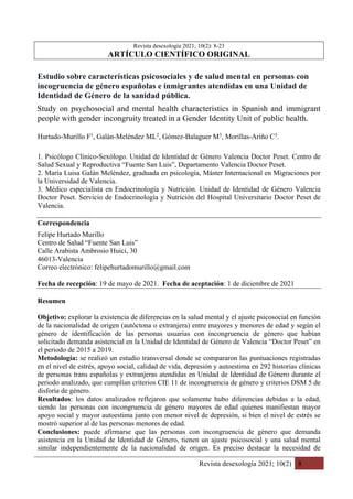 Revista desexología 2021; 10(2) 8
Revista desexología 2021; 10(2): 8-23
ARTÍCULO CIENTÍFICO ORIGINAL
Estudio sobre características psicosociales y de salud mental en personas con
incogruencia de género españolas e inmigrantes atendidas en una Unidad de
Identidad de Género de la sanidad pública.
Study on psychosocial and mental health characteristics in Spanish and immigrant
people with gender incongruity treated in a Gender Identity Unit of public health.
Hurtado-Murillo F1
, Galán-Meléndez ML2
, Gómez-Balaguer M3
, Morillas-Ariño C3
.
1. Psicólogo Clínico-Sexólogo. Unidad de Identidad de Género Valencia Doctor Peset. Centro de
Salud Sexual y Reproductiva “Fuente San Luis”, Departamento Valencia Doctor Peset.
2. María Luisa Galán Meléndez, graduada en psicología, Máster Internacional en Migraciones por
la Universidad de Valencia.
3. Médico especialista en Endocrinología y Nutrición. Unidad de Identidad de Género Valencia
Doctor Peset. Servicio de Endocrinología y Nutrición del Hospital Universitario Doctor Peset de
Valencia.
Correspondencia
Felipe Hurtado Murillo
Centro de Salud “Fuente San Luis”
Calle Arabista Ambrosio Huici, 30
46013-Valencia
Correo electrónico: felipehurtadomurillo@gmail.com
Fecha de recepción: 19 de mayo de 2021. Fecha de aceptación: 1 de diciembre de 2021
Resumen
Objetivo: explorar la existencia de diferencias en la salud mental y el ajuste psicosocial en función
de la nacionalidad de origen (autóctona o extranjera) entre mayores y menores de edad y según el
género de identificación de las personas usuarias con incongruencia de género que habían
solicitado demanda asistencial en la Unidad de Identidad de Género de Valencia “Doctor Peset” en
el periodo de 2015 a 2019.
Metodología: se realizó un estudio transversal donde se compararon las puntuaciones registradas
en el nivel de estrés, apoyo social, calidad de vida, depresión y autoestima en 292 historias clínicas
de personas trans españolas y extranjeras atendidas en Unidad de Identidad de Género durante el
periodo analizado, que cumplían criterios CIE 11 de incongruencia de género y criterios DSM 5 de
disforia de género.
Resultados: los datos analizados reflejaron que solamente hubo diferencias debidas a la edad,
siendo las personas con incongruencia de género mayores de edad quienes manifiestan mayor
apoyo social y mayor autoestima junto con menor nivel de depresión, si bien el nivel de estrés se
mostró superior al de las personas menores de edad.
Conclusiones: puede afirmarse que las personas con incongruencia de género que demanda
asistencia en la Unidad de Identidad de Género, tienen un ajuste psicosocial y una salud mental
similar independientemente de la nacionalidad de origen. Es preciso destacar la necesidad de
 