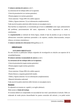 Artículos científicos 81
El número máximo de autores es de 3.
La estructura de los trabajos debe ser la siguiente:
-Carta de presentación (ver normas generales)
-Primera página (ver normas generales)
-Texto (máximo: 5 hojas DIN-A4 a doble espacio)
-Tablas y figuras (máximo: 2) (ver información complementaria)
Cada una de las partes anteriores debe iniciarse en una página nueva.
Para facilitar su comprensión, se recomienda que el texto se estructure como sigue: planteamiento
del problema, posicionamiento del autor, argumentos a favor, argumentos en contra y
conclusiones.
La argumentación se realizará de forma lógica, citando el tipo de pruebas en que se basan las
afirmaciones esenciales (opiniones personales o de expertos, estudios observacionales, ensayos
clínicos, revisiones sistemáticas,).
El número máximo de referencias bibliográficas es 12.
ORIGINALES
ESTUDIOS ORIGINALES
En esta sección se publicarán trabajos originales de investigación en relación con aspectos de la
sexualidad humana.
El número máximo recomendado de autores es de 6.
La estructura de los trabajos debe ser la siguiente:
-Carta de presentación (según normas generales)
-Primera página (según normas generales)
-Resumen
-Texto (máximo: 8 hojas DIN-A4 a doble espacio)
-Puntos básicos y esquema general del estudio.
-Tablas y figuras (máximo: 6) (ver información complementaria).
-Material informático adicional.
Cada una de las partes anteriores debe iniciarse en una página nueva.
Resumen
Se adjuntará un resumen en español y en inglés (abstract).
Debe incluir el título del trabajo.
El resumen deberá ser comprendido sin necesidad de leer total o parcialmente el artículo. Debe ser
redactado de modo preciso desarrollando los puntos esenciales del artículo y no podrá incluir
 