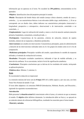 Revista desexología 2021; 10(2) 82
información que no aparezca en el texto. No excederá las 250 palabras, estructurándose en los
apartados:
-Objetivo: identificación clara del propósito principal el estudio.
-Diseño: Descripción del diseño básico del estudio (ensayo clínico aleatorio, estudio de casos y
controles, ...) y sus características básicas si son relevantes (doble ciego, multicéntrico,...). Si no se
corresponde con un diseño claro, deben indicarse sus características principales (transversal o
longitudinal, prospectivo o retrospectivo, observacional o de intervención, controlado o no
controlado,...).
-Emplazamiento: Lugar de realización del estudio y marco o nivel de atención sanitaria (atención
primaria, hospitalaria, comunitaria, consulta privada...).
-Participantes: Características de los pacientes, criterios de selección, número de sujetos
incluidos, número de no respuestas y abandonos producidos.
-Intervenciones (en estudios de intervención): Características principales, pauta de administración
y duración de las intervenciones realizadas tanto en el o los grupos de estudio como en el o los de
comparación.
-Mediciones principales: Principales variables del estudio, especialmente la variable de respuesta
utilizada y el método de evaluación de la misma.
-Resultados: Principales resultados cuantitativos, indicando el tipo de medida utilizada, y su
intervalo de confianza. Si es conveniente, incluir el nivel de significación estadística.
-Conclusiones: Principales conclusiones que se derivan de los resultados del estudio, incluyendo
su aplicación práctica.
-Palabras clave: Mínimo: 3; máximo: 6.
Texto
Se recomienda la redacción en impersonal.
La extensión máxima del texto será de 8 hojas DIN-A4 a doble espacio y por una cara, con letra
Times New Roman de tamaño 12 cpi.
El texto debe adaptarse a la estructura IMRAD (Introduction, Methods, Results, and Discusión) ,
siguiendo las siguientes recomendaciones:
-Introducción
Debe presentar la situación actual del conocimiento sobre el tema y el contexto en que se enmarca
el estudio. El objetivo debe definirse claramente. La introducción debe ser breve y se apoyará en
un reducido número de referencias bibliográficas, reseñando las esenciales para el tema tratado.
-Material y métodos.
 