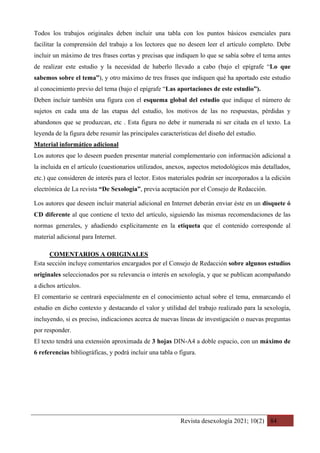 Revista desexología 2021; 10(2) 84
Todos los trabajos originales deben incluir una tabla con los puntos básicos esenciales para
facilitar la comprensión del trabajo a los lectores que no deseen leer el artículo completo. Debe
incluir un máximo de tres frases cortas y precisas que indiquen lo que se sabía sobre el tema antes
de realizar este estudio y la necesidad de haberlo llevado a cabo (bajo el epígrafe “Lo que
sabemos sobre el tema”), y otro máximo de tres frases que indiquen qué ha aportado este estudio
al conocimiento previo del tema (bajo el epígrafe “Las aportaciones de este estudio”).
Deben incluir también una figura con el esquema global del estudio que indique el número de
sujetos en cada una de las etapas del estudio, los motivos de las no respuestas, pérdidas y
abandonos que se produzcan, etc . Esta figura no debe ir numerada ni ser citada en el texto. La
leyenda de la figura debe resumir las principales características del diseño del estudio.
Material informático adicional
Los autores que lo deseen pueden presentar material complementario con información adicional a
la incluida en el artículo (cuestionarios utilizados, anexos, aspectos metodológicos más detallados,
etc.) que consideren de interés para el lector. Estos materiales podrán ser incorporados a la edición
electrónica de La revista “De Sexología”, previa aceptación por el Consejo de Redacción.
Los autores que deseen incluir material adicional en Internet deberán enviar éste en un disquete ó
CD diferente al que contiene el texto del artículo, siguiendo las mismas recomendaciones de las
normas generales, y añadiendo explícitamente en la etiqueta que el contenido corresponde al
material adicional para Internet.
COMENTARIOS A ORIGINALES	
Esta sección incluye comentarios encargados por el Consejo de Redacción sobre algunos estudios
originales seleccionados por su relevancia o interés en sexología, y que se publican acompañando
a dichos artículos.
El comentario se centrará especialmente en el conocimiento actual sobre el tema, enmarcando el
estudio en dicho contexto y destacando el valor y utilidad del trabajo realizado para la sexología,
incluyendo, si es preciso, indicaciones acerca de nuevas líneas de investigación o nuevas preguntas
por responder.
El texto tendrá una extensión aproximada de 3 hojas DIN-A4 a doble espacio, con un máximo de
6 referencias bibliográficas, y podrá incluir una tabla o figura.
 