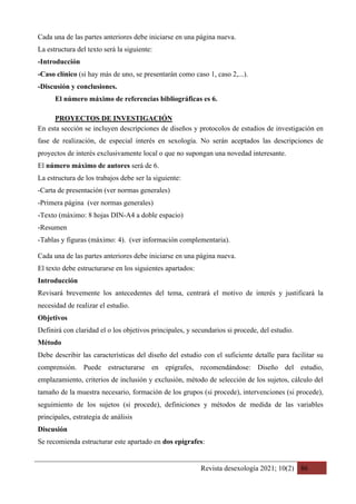 Revista desexología 2021; 10(2) 86
Cada una de las partes anteriores debe iniciarse en una página nueva.
La estructura del texto será la siguiente:
-Introducción
-Caso clínico (si hay más de uno, se presentarán como caso 1, caso 2,...).
-Discusión y conclusiones.
El número máximo de referencias bibliográficas es 6.
PROYECTOS DE INVESTIGACIÓN	
En esta sección se incluyen descripciones de diseños y protocolos de estudios de investigación en
fase de realización, de especial interés en sexología. No serán aceptados las descripciones de
proyectos de interés exclusivamente local o que no supongan una novedad interesante.
El número máximo de autores será de 6.
La estructura de los trabajos debe ser la siguiente:
-Carta de presentación (ver normas generales)
-Primera página (ver normas generales)
-Texto (máximo: 8 hojas DIN-A4 a doble espacio)
-Resumen
-Tablas y figuras (máximo: 4). (ver información complementaria).
Cada una de las partes anteriores debe iniciarse en una página nueva.
El texto debe estructurarse en los siguientes apartados:
Introducción
Revisará brevemente los antecedentes del tema, centrará el motivo de interés y justificará la
necesidad de realizar el estudio.
Objetivos
Definirá con claridad el o los objetivos principales, y secundarios si procede, del estudio.
Método
Debe describir las características del diseño del estudio con el suficiente detalle para facilitar su
comprensión. Puede estructurarse en epígrafes, recomendándose: Diseño del estudio,
emplazamiento, criterios de inclusión y exclusión, método de selección de los sujetos, cálculo del
tamaño de la muestra necesario, formación de los grupos (si procede), intervenciones (si procede),
seguimiento de los sujetos (si procede), definiciones y métodos de medida de las variables
principales, estrategia de análisis
Discusión
Se recomienda estructurar este apartado en dos epígrafes:
 