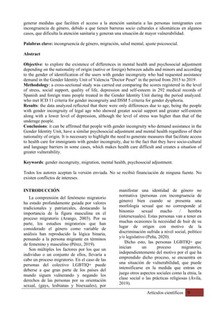 Artículos científicos 9
generar medidas que faciliten el acceso a la atención sanitaria a las personas inmigrantes con
incongruencia de género, debido a que tienen barreras socio culturales e idiomáticas en algunos
casos, que dificulta la atención sanitaria y generan una situación de mayor vulnerabilidad.
Palabras clave: incongruencia de género, migración, salud mental, ajuste psicosocial.
Abstract
Objective: to explore the existence of differences in mental health and psychosocial adjustment
depending on the nationality of origin (native or foreign) between adults and minors and according
to the gender of identification of the users with gender incongruity who had requested assistance
demand in the Gender Identity Unit of Valencia "Doctor Peset" in the period from 2015 to 2019.
Methodology: a cross-sectional study was carried out comparing the scores registered in the level
of stress, social support, quality of life, depression and self-esteem in 292 medical records of
Spanish and foreign trans people treated in the Gender Identity Unit during the period analyzed.
who met ICD 11 criteria for gender incongruity and DSM 5 criteria for gender dysphoria.
Results: the data analyzed reflected that there were only differences due to age, being the people
with gender incongruity of legal age who showed greater social support and greater self-esteem
along with a lower level of depression, although the level of stress was higher than that of the
underage people.
Conclusions: it can be affirmed that people with gender incongruity who demand assistance in the
Gender Identity Unit, have a similar psychosocial adjustment and mental health regardless of their
nationality of origin. It is necessary to highlight the need to generate measures that facilitate access
to health care for immigrants with gender incongruity, due to the fact that they have socio-cultural
and language barriers in some cases, which makes health care difficult and creates a situation of
greater vulnerability.
Keywords: gender incongruity, migration, mental health, psychosocial adjustment.
Todos los autores aceptan la versión enviada. No se recibió financiación de ninguna fuente. No
existen conflictos de intereses.
INTRODUCCIÓN
La comprensión del fenómeno migratorio
ha estado profundamente guiada por valores
tradicionales y patriarcales, destacando la
importancia de la figura masculina en el
proceso migratorio (Arango, 2003). Por su
parte, los estudios migratorios que han
considerado el género como variable de
análisis han reproducido la lógica binaria,
pensando a la persona migrante en términos
de femenino y masculino (Pérez, 2019).
Son múltiples los factores por los que un
individuo o un conjunto de ellos, llevaría a
cabo un proceso migratorio. En el caso de las
personas del colectivo LGBTIQ+ puede
deberse a que gran parte de los países del
mundo siguen vulnerando y negando los
derechos de las personas por su orientación
sexual, (gays, lesbianas y bisexuales), por
manifestar una identidad de género no
normativa (personas con incongruencia de
género) bien cuando se presenta una
morfología sexual que no corresponde al
binomio sexual macho / hembra
(intersexuales). Estas personas van a tener en
muchas ocasiones la necesidad de huir de su
lugar de origen con motivo de la
discriminación sufrida a nivel social, político
y/o legislativo (Peña, 2020).
Dicho esto, las personas LGBTIQ+ que
inician un proceso migratorio,
independientemente del motivo por el que ha
emprendido dicho proceso, se encuentra en
una situación de vulnerabilidad, que puede
intensificarse en la medida que entran en
juego otros aspectos sociales como la etnia, la
clase social o las prácticas religiosas (Ávila,
2019).
 