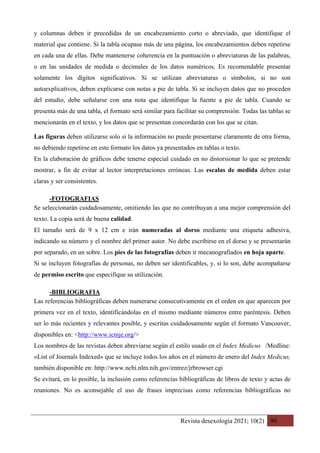 Revista desexología 2021; 10(2) 90
y columnas deben ir precedidas de un encabezamiento corto o abreviado, que identifique el
material que contiene. Si la tabla ocupase más de una página, los encabezamientos deben repetirse
en cada una de ellas. Debe mantenerse coherencia en la puntuación o abreviaturas de las palabras,
o en las unidades de medida o decimales de los datos numéricos. Es recomendable presentar
solamente los dígitos significativos. Si se utilizan abreviaturas o símbolos, si no son
autoexplicativos, deben explicarse con notas a pie de tabla. Si se incluyen datos que no proceden
del estudio, debe señalarse con una nota que identifique la fuente a pie de tabla. Cuando se
presenta más de una tabla, el formato será similar para facilitar su comprensión. Todas las tablas se
mencionarán en el texto, y los datos que se presentan concordarán con los que se citan.
Las figuras deben utilizarse solo si la información no puede presentarse claramente de otra forma,
no debiendo repetirse en este formato los datos ya presentados en tablas o texto.
En la elaboración de gráficos debe tenerse especial cuidado en no distorsionar lo que se pretende
mostrar, a fin de evitar al lector interpretaciones erróneas. Las escalas de medida deben estar
claras y ser consistentes.
-FOTOGRAFIAS	
Se seleccionarán cuidadosamente, omitiendo las que no contribuyan a una mejor comprensión del
texto. La copia será de buena calidad.
El tamaño será de 9 x 12 cm e irán numeradas al dorso mediante una etiqueta adhesiva,
indicando su número y el nombre del primer autor. No debe escribirse en el dorso y se presentarán
por separado, en un sobre. Los pies de las fotografías deben ir mecanografiados en hoja aparte.
Si se incluyen fotografías de personas, no deben ser identificables, y, si lo son, debe acompañarse
de permiso escrito que especifique su utilización.
-BIBLIOGRAFIA	
Las referencias bibliográficas deben numerarse consecutivamente en el orden en que aparecen por
primera vez en el texto, identificándolas en el mismo mediante números entre paréntesis. Deben
ser lo más recientes y relevantes posible, y escritas cuidadosamente según el formato Vancouver,
disponibles en: <http://www.icmje.org/>
Los nombres de las revistas deben abreviarse según el estilo usado en el Index Medicus /Medline:
«List of Journals Indexed» que se incluye todos los años en el número de enero del Index Medicus,
también disponible en: http://www.ncbi.nlm.nih.gov/entrez/jrbrowser.cgi
Se evitará, en lo posible, la inclusión como referencias bibliográficas de libros de texto y actas de
reuniones. No es aconsejable el uso de frases imprecisas como referencias bibliográficas no
 