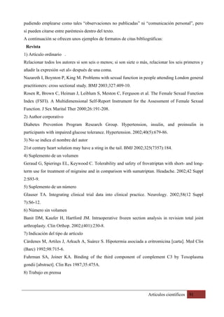Artículos científicos 91
pudiendo emplearse como tales “observaciones no publicadas” ni “comunicación personal”, pero
sí pueden citarse entre paréntesis dentro del texto.
A continuación se ofrecen unos ejemplos de formatos de citas bibliográficas:
Revista
1) Artículo ordinario .
Relacionar todos los autores si son seis o menos; si son siete o más, relacionar los seis primeros y
añadir la expresión «et al» después de una coma.
Nazareth I, Boynton P, King M. Problems with sexual function in people attending London general
practitioners: cross sectional study. BMJ 2003;327:409-10.
Rosen R, Brown C, Heiman J, Leiblum S, Meston C, Ferguson et al. The Female Sexual Function
Index (FSFI). A Multidimensional Self-Report Instrument for the Assessment of Female Sexual
Function. J Sex Marital Ther 2000;26:191-208.
2) Author corporativo
Diabetes Prevention Program Research Group. Hypertension, insulin, and proinsulin in
participants with impaired glucose tolerance. Hypertension. 2002;40(5):679-86.
3) No se indica el nombre del autor
21st century heart solution may have a sting in the tail. BMJ 2002;325(7357):184.
4) Suplemento de un volumen
Geraud G, Spierings EL, Keywood C. Tolerability and safety of frovatriptan with short- and long-
term use for treatment of migraine and in comparison with sumatriptan. Headache. 2002;42 Suppl
2:S93-9.
5) Suplemento de un número
Glauser TA. Integrating clinical trial data into clinical practice. Neurology. 2002;58(12 Suppl
7):S6-12.
6) Número sin volumen
Banit DM, Kaufer H, Hartford JM. Intraoperative frozen section analysis in revision total joint
arthroplasty. Clin Orthop. 2002;(401):230-8.
7) Indicación del tipo de artículo
Cárdenes M, Artiles J, Arkuch A, Suárez S. Hipotermia asociada a eritromicina [carta]. Med Clin
(Barc) 1992;98:715-6.
Fuhrman SA, Joiner KA. Binding of the third component of complement C3 by Toxoplasma
gondii [abstract]. Clin Res 1987;35:475A.
8) Trabajo en prensa
 