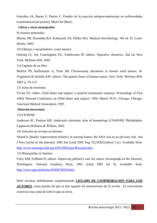 Revista desexología 2021; 10(2) 92
González JA, Bueno E, Panizo C. Estudio de la reacción antígeno-anticuerpo en enfermedades
exantemáticas [en prensa]. Med Clin (Barc).
Libros y otras monografías
9) Autores personales
Murray PR, Rosenthal KS, Kobayashi GS, Pfaller MA. Medical microbiology. 4th ed. St. Louis:
Mosby; 2002.
10) Editores o recopiladores como autores
Gilstrap LC 3rd, Cunningham FG, VanDorsten JP, editors. Operative obstetrics. 2nd ed. New
York: McGraw-Hill; 2002.
11) Capítulo de un libro
Meltzer PS, Kallioniemi A, Trent JM. Chromosome alterations in human solid tumors. In:
Vogelstein B, Kinzler KW, editors. The genetic basis of human cancer. New York: McGraw-Hill;
2002. p. 93-113.
12) Actas de reuniones
Vivian VL, editor. Child abuse and neglect: a medical community response. Proceedings of First
AMA National Conference on Child abuse and neglect; 1984, March 30-31; Chicago. Chicago:
American Medical Association, 1985.
Material electrónico
13) CD-ROM
Anderson SC, Poulsen KB. Anderson's electronic atlas of hematology [CD-ROM]. Philadelphia:
Lippincott Williams & Wilkins; 2002.
14) Artículos de revistas en Internet
Abood S. Quality improvement initiative in nursing homes: the ANA acts in an advisory role. Am
J Nurs [serial on the Internet]. 2002 Jun [cited 2002 Aug 12];102(6):[about 3 p.]. Available from:
http://www.nursingworld.org/AJN/2002/june/Wawatch.htm
15) Monografías en Internet
Foley KM, Gelband H, editors. Improving palliative care for cancer [monograph on the Internet].
Washington: National Academy Press; 2001 [cited 2002 Jul 9]. Available from:
http://www.nap.edu/books/0309074029/html/.
Debe enviarse debidamente cumplimentado LISTADO DE COMPROBACIÓN PARA LOS
AUTORES, como prueba de que se han seguido las instrucciones de la revista. Es conveniente
conservar una copia de todo lo que se envía.
 