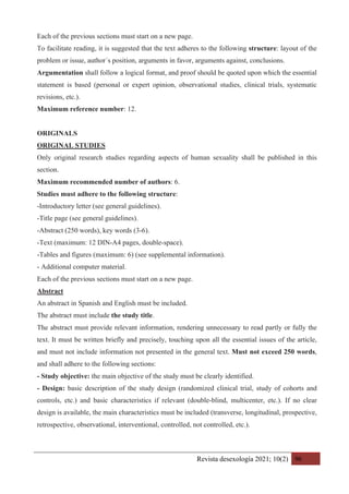 Revista desexología 2021; 10(2) 96
Each of the previous sections must start on a new page.
To facilitate reading, it is suggested that the text adheres to the following structure: layout of the
problem or issue, author´s position, arguments in favor, arguments against, conclusions.
Argumentation shall follow a logical format, and proof should be quoted upon which the essential
statement is based (personal or expert opinion, observational studies, clinical trials, systematic
revisions, etc.).
Maximum reference number: 12.
ORIGINALS
ORIGINAL STUDIES
Only original research studies regarding aspects of human sexuality shall be published in this
section.
Maximum recommended number of authors: 6.
Studies must adhere to the following structure:
-Introductory letter (see general guidelines).
-Title page (see general guidelines).
-Abstract (250 words), key words (3-6).
-Text (maximum: 12 DIN-A4 pages, double-space).
-Tables and figures (maximum: 6) (see supplemental information).
- Additional computer material.
Each of the previous sections must start on a new page.
Abstract
An abstract in Spanish and English must be included.
The abstract must include the study title.
The abstract must provide relevant information, rendering unnecessary to read partly or fully the
text. It must be written briefly and precisely, touching upon all the essential issues of the article,
and must not include information not presented in the general text. Must not exceed 250 words,
and shall adhere to the following sections:
- Study objective: the main objective of the study must be clearly identified.
- Design: basic description of the study design (randomized clinical trial, study of cohorts and
controls, etc.) and basic characteristics if relevant (double-blind, multicenter, etc.). If no clear
design is available, the main characteristics must be included (transverse, longitudinal, prospective,
retrospective, observational, interventional, controlled, not controlled, etc.).
 