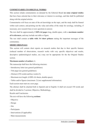 Artículos científicos 99
COMMENTARIES TO ORIGINAL WORKS
This section icludes commentaries on demand by the Editorial Board on some original studies
that have been selected due to their relevance or interest in sexology, and that shall be published
along with the original articles.
Commentaries will focus on state of the art knowledge on the topic, and the study shall be framed
within such context, and pointing out the value and utility of the study for sexology, including, if
necessary, new research lines or new questions to answer.
The text shall be approximately 3 DIN-A4 pages long, double-space, with a maximum number
of 6 references, and may include one table or figure.
The text shall contain a table with 3-4 short prhases stating the important messages of the
commentary.
SHORT ORIGINALS
This section will contain short reports on research studies that due to their specific features
(reduced number of observations, research works with very specific objectives and results,
descriptive epidemiological studies, etc.) may not be appropriate for the the Original Studies
section.
Maximum number of authors: 6.
The manuscript shall have the following structure:
- Introductory letter (see general guidelines).
- Title page (see general guidelines).
- Abstract (150 words) and key words (3).
- Maximum text length: (4 DIN-A4 sheets, double-space).
- Tables and/or figures (maximum: 2) (see supplemental information).
Each section must start on a new page.
The abstract shall be attached both in Spanish and in English. It shall not exceed 150 words and
shall be divided in 3 sections: Objective, Methodology,
Results and Conclusions.
The text will have the following sections:
- Objective
- Design
- Site
- Participants
- Interventions (if applicable)
- Main measurements
 