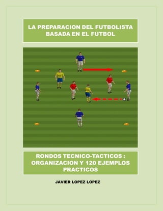 JAVIER LOPEZ LOPEZ
LA PREPARACION DEL FUTBOLISTA
BASADA EN EL FUTBOL
RONDOS TECNICO-TACTICOS :
ORGANIZACION Y 120 EJEMPLOS
PRACTICOS
 