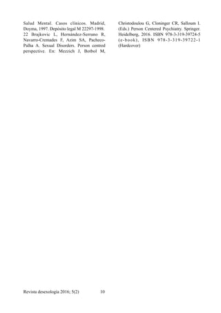 Salud Mental. Casos clínicos. Madrid,
Doyma, 1997. Depósito legal M 22297-1998.
22 Brajkovic L, Hernández-Serrano R,
Navarro-Cremades F, Azim SA, Pacheco-
Palha A. Sexual Disorders. Person centred
perspective. En: Mezzich J, Botbol M,
Christodoulou G, Cloninger CR, Salloum I.
(Eds.) Person Centered Psychiatry. Springer.
Heidelberg, 2016. ISBN 978-3-319-39724-5
(e-book), ISBN 978-3-319-39722-1
(Hardcover)
Revista desexología 2016; 5(2) !10
 