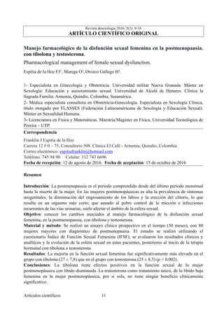 Revista desexología 2016; 5(2): 9-18
ARTÍCULO CIENTÍFICO ORIGINAL
Manejo farmacológico de la disfunción sexual femenina en la postmenopausia,
con tibolona y testosterona.
Pharmacological management of female sexual dysfunction.
Espitia de la Hoz FJ1, Marega O2, Orozco Gallego H3.
1- Especialista en Ginecología y Obstetricia. Universidad militar Nueva Granada. Máster en
Sexología: Educación y asesoramiento sexual. Universidad de Alcalá de Henares. Clínica la
Sagrada Familia. Armenia, Quindío, Colombia, Suramérica.
2- Médica especialista consultora en Obstetricia-Ginecología. Especialista en Sexología Clínica,
título otorgado por FLASSES (Federación Latinoaméricana de Sexologia y Educación Sexual).
Máster en Sexualidad Humana.
3- Licenciatura en Física y Matemáticas. Maestría/Magister en Física, Universidad Tecnológica de
Pereira – UTP.
Correspondencia
Franklin J Espitia de la Hoz
Carrera 12 # 0 – 75, Consultorio 508. Clínica El Café - Armenia, Quindío, Colombia.
Correo electrónico: espitiafranklin@hotmail.com
Teléfono: 745 94 90 Celular: 312 743 6696
Fecha de recepción: 12 de agosto de 2016. Fecha de aceptación: 15 de octubre de 2016
Resumen
Introducción: La postmenopausia es el período comprendido desde del último período menstrual
hasta la muerte de la mujer. En las mujeres postmenopáusicas es alta la prevalencia de síntomas
urogenitales, la disminución del engrosamiento de los labios y la erección del clítoris, lo que
resulta en un orgasmo más corto; que aunado al pobre control de la micción e infecciones
recurrentes de las vías urinarias, suele afectar el ámbito de la esfera sexual.
Objetivo: conocer los cambios asociados al manejo farmacológico de la disfunción sexual
femenina, en la postmenopausia, con tibolona y testosterona.
Material y método: Se realizó un ensayo clínico prospectivo en el tiempo (30 meses), con 80
mujeres mayores con diagnóstico de postmenopausia. El estudio se realizó utilizando el
cuestionario Índice de Función Sexual Femenina (IFSF); se evaluaron los resultados clínicos y
analíticos y la evolución de la esfera sexual en estas pacientes, posteriores al inicio de la terapia
hormonal con tibolona o testosterona.
Resultados: La mejoría en la función sexual femenina fue significativamente más elevada en el
grupo con tibolona (27 ± 7,8) que en el grupo con testosterona (25 ± 8,3) (p < 0.002).
Conclusiones: La tibolona tiene efectos positivos en la función sexual de la mujer
postmenopáusica con libido disminuida. La testosterona como tratamiento único, de la libido baja
femenina en la mujer postmenopáusica, por si sola, no tiene ningún beneficio clínicamente
significativo.
Artículos científicos !11
 