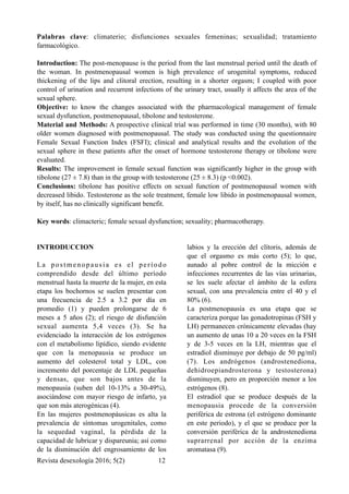 Palabras clave: climaterio; disfunciones sexuales femeninas; sexualidad; tratamiento
farmacológico.
Introduction: The post-menopause is the period from the last menstrual period until the death of
the woman. In postmenopausal women is high prevalence of urogenital symptoms, reduced
thickening of the lips and clitoral erection, resulting in a shorter orgasm; I coupled with poor
control of urination and recurrent infections of the urinary tract, usually it affects the area of the
sexual sphere.
Objective: to know the changes associated with the pharmacological management of female
sexual dysfunction, postmenopausal, tibolone and testosterone.
Material and Methods: A prospective clinical trial was performed in time (30 months), with 80
older women diagnosed with postmenopausal. The study was conducted using the questionnaire
Female Sexual Function Index (FSFI); clinical and analytical results and the evolution of the
sexual sphere in these patients after the onset of hormone testosterone therapy or tibolone were
evaluated.
Results: The improvement in female sexual function was significantly higher in the group with
tibolone (27 ± 7.8) than in the group with testosterone (25 ± 8.3) (p <0.002).
Conclusions: tibolone has positive effects on sexual function of postmenopausal women with
decreased libido. Testosterone as the sole treatment, female low libido in postmenopausal women,
by itself, has no clinically significant benefit.
Key words: climacteric; female sexual dysfunction; sexuality; pharmacotherapy.
INTRODUCCION
La postmenopausia es el período
comprendido desde del último período
menstrual hasta la muerte de la mujer, en esta
etapa los bochornos se suelen presentar con
una frecuencia de 2.5 a 3.2 por día en
promedio (1) y pueden prolongarse de 6
meses a 5 años (2); el riesgo de disfunción
sexual aumenta 5,4 veces (3). Se ha
evidenciado la interacción de los estrógenos
con el metabolismo lipídico, siendo evidente
que con la menopausia se produce un
aumento del colesterol total y LDL, con
incremento del porcentaje de LDL pequeñas
y densas, que son bajos antes de la
menopausia (suben del 10-13% a 30-49%),
asociándose con mayor riesgo de infarto, ya
que son más aterogénicas (4).
En las mujeres postmenopáusicas es alta la
prevalencia de síntomas urogenitales, como
la sequedad vaginal, la pérdida de la
capacidad de lubricar y dispareunia; así como
de la disminución del engrosamiento de los
labios y la erección del clítoris, además de
que el orgasmo es más corto (5); lo que,
aunado al pobre control de la micción e
infecciones recurrentes de las vías urinarias,
se les suele afectar el ámbito de la esfera
sexual, con una prevalencia entre el 40 y el
80% (6).
La postmenopausia es una etapa que se
caracteriza porque las gonadotropinas (FSH y
LH) permanecen crónicamente elevadas (hay
un aumento de unas 10 a 20 veces en la FSH
y de 3-5 veces en la LH, mientras que el
estradiol disminuye por debajo de 50 pg/ml)
(7). Los andrógenos (androstenediona,
dehidroepiandrosterona y testosterona)
disminuyen, pero en proporción menor a los
estrógenos (8).
El estradiol que se produce después de la
menopausia procede de la conversión
periférica de estrona (el estrógeno dominante
en este periodo), y el que se produce por la
conversión periférica de la androstenediona
suprarrenal por acción de la enzima
aromatasa (9).
Revista desexología 2016; 5(2) !12
 