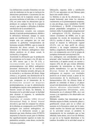 Las disfunciones sexuales femeninas son una
serie de síndromes en los que se incluyen las
alteraciones persistentes o recurrentes de una
a varias fases de la respuesta sexual, y que
provocan molestias al individuo o a la pareja
(10), así como todas las alteraciones que se
producen en cualquier fase de la respuesta
sexual y que impiden o dificultan el disfrute
satisfactorio de la sexualidad (11).
Las disfunciones sexuales son comunes
durante el periodo postmenopáusico, debido a
la deficiencia hormonal, aunque su causa
puede ser multifactorial (12); y si bien, la
terapia sola con estrógenos por vía oral
aumenta la globulina transportadora de
hormonas sexuales (SHBG), -que es causa de
alteración del deseo sexual-, la terapia
hormonal con fármacos androgénicos tiene
efectos positivos en el deseo sexual, la
excitación y el orgasmo.
Asumiendo la afirmación que la producción
de testosterona en la mujer a los 40 años es
un 50% menor que a los 20 (13), y
r e c o n o c i e n d o q u e l a s m u j e r e s
postmenopáusicas con déficit androgénico
presentan disminución de la motivación
sexual, de las fantasías sexuales, del goce, de
la excitación y un descenso del deseo, fatiga
crónica y, en general, una disminución de la
sensación de bienestar (14); motivó el uso de
este compuesto en el tratamiento de la
d i s f u n c i ó n s e x u a l e n m u j e r e s
postmenopáusicas, ya que la administración
de andrógenos mejora varios parámetros de la
función sexual (el deseo, las fantasías, la
frecuencia de la actividad sexual, la facilidad
para alcanzar el orgasmo, la satisfacción
sexual y el placer) (15).
Ajustados al estudio LISA (Livial
International Study in Sexual Arousal
disorders), que trató de comparar los efectos
de la tibolona en comparación con E2/NETA,
gestágeno con carácter androgénico, en
relación a la disfunción sexual; y que
demostró que tanto tibolona como E2/NETA
mejoraron la función sexual, pero la tibolona
fue significativamente superior en todos los
parámetros sexuales, como deseo, excitación,
lubricación, orgasmo, dolor y satisfacción
(16,17); nos apoyamos en este fármaco para
hacer este estudio clínico.
La tibolona es una de las alternativas, a la
terapia hormonal, para tratar los síntomas
vasomotores en la postmenopausia temprana;
es una pro-droga, cuyos metabolitos 3α-OH
(3-alfa-hidroxi) y 3β-OH (3-beta-hidroxi)
poseen propiedades estrogénicas y la Δ4
(isómero delta 4) propiedades progestacional
y androgénicas (18,19); disminuye los
valores circulantes de SHBG, con lo que
aumentan los niveles de testosterona libre
(20,21), recobra el deseo y la satisfacción
sexual al mejorar la lubricación vaginal
(22,23); con un bajo perfil de efectos
adversos y de riesgos sistémicos (perfil
lipídico, coagulación, densidad mamográfica,
etc.), en comparación con el de la terapia de
reemplazo hormonal convencional (24).
Los andrógenos son considerados como la
principal señal hormonal facilitadora de la
motivación y el apetito sexual, en varones y
mujeres (25); de ahí que existan diferentes
preparados de testosterona en forma de
parche transdérmico. Lo que ha inducido
diversas formas de tratamiento con
andrógenos en mujeres, con resultados
positivos en el deseo sexual, a pesar de los
inconvenientes de la dosificación y su
farmacocinética (26). Su eficacia frente al
placebo en estimular el deseo y el placer
sexual está demostrada con estudios (27). Sus
efectos adversos relacionados con
hiperandrogenismo (hirsutismo, acné,
disminución en el colesterol HDL, etc.) son
escasos y no superiores a los observados con
placebo (28).
Múltiples estudios han demostrado que la
tibolona mejora la libido, excitación, placer y
gratificación sexual, pero no se refiere un
aumento en la frecuencia coital; por lo tanto,
siendo muchos los factores que intervienen
en la actividad sexual, es prudente la
interpretación de los resultados que se han
obtenido, hasta ahora, con el uso de tibolona;
ya que no se ha logrado determinar si los
cambios favorables en la actividad sexual se
Artículos científicos !13
 