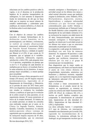 relacionan con los cambios positivos sobre la
vagina, o en el descenso en la producción
hepática de la proteína transportadora de
andrógenos, lo cual aumenta la disposición
tisular de testosterona; de ahí que no haya
duda que se requiere un mayor número de
estudios randomizados y controlados para
establecer, de manera definitiva, el efecto de
la tibolona sobre la actividad sexual.
MÉTODO:
Con el objetivo de conocer los cambios
asociados al manejo farmacológico de la
disfunción sexual femenina, en la
postmenopausia, con tibolona y testosterona,
se realizó un estudio observacional
transversal, utilizando el cuestionario Índice
de Función Sexual Femenina (IFSF)
desarrollado por Rosen y validado al español
por Blumel et al (29); el que consta de 19
preguntas, que se agrupan en 6 variables:
deseo, excitación, lubricación, orgasmo,
satisfacción y dolor (30); cada pregunta tiene
5 ó 6 opciones, asignándoles un puntaje que
va de 0 a 5. El puntaje de cada dominio se
multiplica por un factor y el resultado final es
la suma aritmética de los dominios. A mayor
puntaje mejor sexualidad, y a menor puntaje
peor sexualidad.
Se realizó un ensayo clínico prospectivo en el
tiempo (30 meses), con 80 mujeres mayores
postmenopáusicas, ingresadas en el
Departamento de Ginecología y Obstetricia,
en el período de enero de 2012 hasta junio
2014, con diagnóstico de postmenopausia. En
este estudio se evaluaron los resultados
clínicos y analíticos al igual que la evolución
de la esfera sexual en estas pacientes, en un
seguimiento durante 30 meses posteriores al
inicio de la terapia hormonal. Al tratarse de
un estudio personal, en donde las consultas
eran realizadas siempre por el autor, en la
Clínica La Sagrada Familia, Armenia,
Quindío, Colombia, Suramérica; la relación
médico-paciente ofrece ventajas de
seguimiento que no garantizan otros estudios.
Se incluyeron mujeres mayores de 45 años,
no histerectomizadas, que no estuviesen
tomando estrógenos o fitoestrógenos y con
actividad sexual en los últimos tres meses y
salud normal (descartar causas que pudieran
originar la disfunción, como: Diabetes, HTA,
Dislipidemias, depresión, anemia,
hipotiroidismo o cualquier enfermedad
sistémica y/o que tuvieran alguna
contraindicación para recibir tibolona o
testosterona), definido por el National Center
for Health Statistics como compatible con el
desempeño de las actividades rutinarias (31);
se excluyeron las mujeres con edad menor de
45 años, histerectomizadas, que estuviesen
tomando estrógenos o fitoestrógenos y
aquellas sin interés por la actividad sexual en
los últimos tres meses o que no estuviesen
interesadas en participar en el estudio.
La asignación a cada grupo de tratamiento se
distribuyó con una lista de números
aleatorios. Se asignaron 40 pacientes a cada
uno. El grupo A estuvo constituido por
aquellas que recibieron tratamiento con
tibolona por vía oral y el grupo B
testosterona por vía transdérmica.
Para diagnosticar que la mujer estaba en
postmenopausia, solo bastó con hacerlo desde
el punto de vista clínico (historia de
irregularidades menstruales, amenorrea con
bochornos y diaforesis nocturna, sequedad
vaginal, etc.) y no requirieron ninguna prueba
de laboratorio adicional (32), tal como lo
sugiere la literatura.
Para evaluar y tratar correctamente las
dislipidemias, en el estudio inicial de las
mujeres en seguimiento, se tomaron en
cuenta los criterios del Adult Treatment Panel
(ATP) III (Nivel de evidencia III) (33), e
incluía un perfil lipídico completo que
comprendía: la determinación de colesterol
total, lipoproteínas de alta densidad (C-
HDL), lipoproteínas de baja densidad (C-
LDL) y triglicéridos.
Las dosis utilizadas fueron: 1 comprimido
(2.5 mg) de tibolona, sin interrupción,
tomándose una diariamente por la noche (34),
siguiendo las recomendaciones de la
literatura. La testosterona utilizada fue el
Androgel, un gel transparente incoloro que se
Revista desexología 2016; 5(2) !14
 