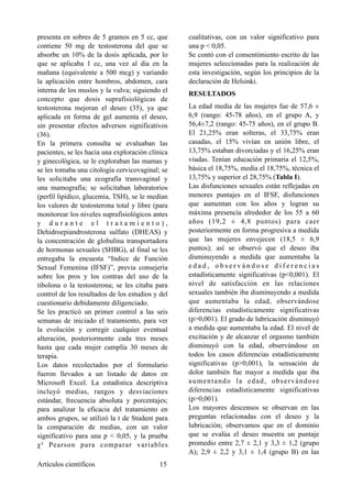presenta en sobres de 5 gramos en 5 cc, que
contiene 50 mg de testosterona del que se
absorbe un 10% de la dosis aplicada, por lo
que se aplicaba 1 cc, una vez al día en la
mañana (equivalente a 500 mcg) y variando
la aplicación entre hombros, abdomen, cara
interna de los muslos y la vulva; siguiendo el
concepto que dosis suprafisiológicas de
testosterona mejoran el deseo (35), ya que
aplicada en forma de gel aumenta el deseo,
sin presentar efectos adversos significativos
(36).
En la primera consulta se evaluaban las
pacientes, se les hacia una exploración clínica
y ginecológica, se le exploraban las mamas y
se les tomaba una citología cervicovaginal; se
les solicitaba una ecografía transvaginal y
una mamografía; se solicitaban laboratorios
(perfil lipídico, glucemia, TSH), se le medían
los valores de testosterona total y libre (para
monitorear los niveles suprafisiológicos antes
y d u r a n t e e l t r a t a m i e n t o ) ,
Dehidroepiandrosterona sulfato (DHEAS) y
la concentración de globulina transportadora
de hormonas sexuales (SHBG), al final se les
entregaba la encuesta “Indice de Función
Sexual Femenina (IFSF)”, previa consejería
sobre los pros y los contras del uso de la
tibolona o la testosterona; se les citaba para
control de los resultados de los estudios y del
cuestionario debidamente diligenciado.
Se les practicó un primer control a las seis
semanas de iniciado el tratamiento, para ver
la evolución y corregir cualquier eventual
alteración, posteriormente cada tres meses
hasta que cada mujer cumplía 30 meses de
terapia.
Los datos recolectados por el formulario
fueron llevados a un listado de datos en
Microsoft Excel. La estadística descriptiva
incluyó medias, rangos y desviaciones
estándar, frecuencia absoluta y porcentajes;
para analizar la eficacia del tratamiento en
ambos grupos, se utilizó la t de Student para
la comparación de medias, con un valor
significativo para una p < 0,05, y la prueba
χ² Pearson para comparar variables
cualitativas, con un valor significativo para
una p < 0,05.
Se contó con el consentimiento escrito de las
mujeres seleccionadas para la realización de
esta investigación, según los principios de la
declaración de Helsinki.
RESULTADOS
La edad media de las mujeres fue de 57,6 ±
6,9 (rango: 45-78 años), en el grupo A, y
56,4±7,2 (rango: 45-75 años), en el grupo B.
El 21,25% eran solteras, el 33,75% eran
casadas, el 15% vivían en unión libre, el
13,75% estaban divorciadas y el 16,25% eran
viudas. Tenían educación primaria el 12,5%,
básica el 18,75%, media el 18,75%, técnica el
13,75% y superior el 28,75% (Tabla I).
Las disfunciones sexuales están reflejadas en
menores puntajes en el IFSF, disfunciones
que aumentan con los años y logran su
máxima presencia alrededor de los 55 a 60
años (19,2 ± 4,8 puntos) para caer
posteriormente en forma progresiva a medida
que las mujeres envejecen (18,5 ± 6,9
puntos); así se observó que el deseo iba
disminuyendo a medida que aumentaba la
e d a d , o b s e r v á n d o s e d i f e r e n c i a s
estadísticamente significativas (p<0,001). El
nivel de satisfacción en las relaciones
sexuales también iba disminuyendo a medida
que aumentaba la edad, observándose
diferencias estadísticamente significativas
(p>0,001). El grado de lubricación disminuyó
a medida que aumentaba la edad. El nivel de
excitación y de alcanzar el orgasmo también
disminuyó con la edad, observándose en
todos los casos diferencias estadísticamente
significativas (p>0,001), la sensación de
dolor también fue mayor a medida que iba
aumentando la edad, observándose
diferencias estadísticamente significativas
(p>0,001).
Los mayores descensos se observan en las
preguntas relacionadas con el deseo y la
lubricación; observamos que en el dominio
que se evalúa el deseo muestra un puntaje
promedio entre 2,7 ± 2,1 y 3,3 ± 1,2 (grupo
A); 2,9 ± 2,2 y 3,1 ± 1,4 (grupo B) en las
Artículos científicos !15
 