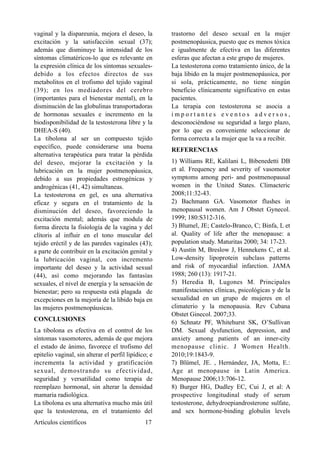 vaginal y la dispareunia, mejora el deseo, la
excitación y la satisfacción sexual (37);
además que disminuye la intensidad de los
síntomas climatéricos-lo que es relevante en
la expresión clínica de los síntomas sexuales-
debido a los efectos directos de sus
metabolitos en el trofismo del tejido vaginal
(39); en los mediadores del cerebro
(importantes para el bienestar mental), en la
disminución de las globulinas transportadoras
de hormonas sexuales e incremento en la
biodisponibilidad de la testosterona libre y la
DHEA-S (40).
La tibolona al ser un compuesto tejido
específico, puede considerarse una buena
alternativa terapéutica para tratar la pérdida
del deseo, mejorar la excitación y la
lubricación en la mujer postmenopáusica,
debido a sus propiedades estrogénicas y
androgénicas (41, 42) simultaneas.
La testosterona en gel, es una alternativa
eficaz y segura en el tratamiento de la
disminución del deseo, favoreciendo la
excitación mental; además que modula de
forma directa la fisiología de la vagina y del
clítoris al influir en el tono muscular del
tejido eréctil y de las paredes vaginales (43);
a parte de contribuir en la excitación genital y
la lubricación vaginal, con incremento
importante del deseo y la actividad sexual
(44), así como mejorando las fantasías
sexuales, el nivel de energía y la sensación de
bienestar; pero su respuesta está plagada de
excepciones en la mejoría de la libido baja en
las mujeres postmenopáusicas.
CONCLUSIONES
La tibolona es efectiva en el control de los
síntomas vasomotores, además de que mejora
el estado de ánimo, favorece el trofismo del
epitelio vaginal, sin alterar el perfil lipídico; e
incrementa la actividad y gratificación
sexual, demostrando su efectividad,
seguridad y versatilidad como terapia de
reemplazo hormonal, sin alterar la densidad
mamaria radiológica.
La tibolona es una alternativa mucho más útil
que la testosterona, en el tratamiento del
trastorno del deseo sexual en la mujer
postmenopáusica, puesto que es menos tóxica
e igualmente de efectiva en las diferentes
esferas que afectan a este grupo de mujeres.
La testosterona como tratamiento único, de la
baja libido en la mujer postmenopáusica, por
si sola, prácticamente, no tiene ningún
beneficio clínicamente significativo en estas
pacientes.
La terapia con testosterona se asocia a
i m p o r t a n t e s e v e n t o s a d v e r s o s ,
desconociéndose su seguridad a largo plazo,
por lo que es conveniente seleccionar de
forma correcta a la mujer que la va a recibir.
REFERENCIAS
1) Williams RE, Kalilani L, Bibenedetti DB
et al. Frequency and severity of vasomotor
symptoms among peri- and postmenopausal
women in the United States. Climacteric
2008;11:32-43.
2) Bachmann GA. Vasomotor flushes in
menopausal women. Am J Obstet Gynecol.
1999; 180:S312-316.
3) Blumel, JE; Castelo-Branco, C; Binfa, L et
al. Quality of life after the menopause: a
population study. Maturitas 2000; 34: 17-23.
4) Austin M, Breslow J, Hennekens C, et al.
Low-density lipoprotein subclass patterns
and risk of myocardial infarction. JAMA
1988; 260 (13): 1917-21.
5) Heredia B, Lugones M. Principales
manifestaciones clínicas, psicológicas y de la
sexualidad en un grupo de mujeres en el
climaterio y la menopausia. Rev Cubana
Obstet Ginecol. 2007;33.
6) Schnatz PF, Whitehurst SK, O’Sullivan
DM. Sexual dysfunction, depression, and
anxiety among patients of an inner-city
menopause clinic. J Women Health.
2010;19:1843-9.
7) Blümel, JE. , Hernández, JA, Motta, E.:
Age at menopause in Latin America.
Menopause 2006;13:706-12.
8) Burger HG, Dudley EC, Cui J, et al: A
prospective longitudinal study of serum
testosterone, dehydroepiandrosterone sulfate,
and sex hormone-binding globulin levels
Artículos científicos !17
 