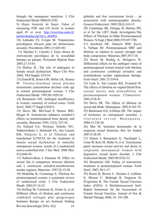 through the menopause transition. J Clin
Endocrinol Metab 2000;85:2382.
9) Haute Autorité de Sante. Value of
measuring FSH and LH levels in women
aged 45 or over. http://www.has-sante.fr/
portail/display.jsp?id=c_464901.
10) Labrador FJ, Crespo M. Tratamientos
psicológicos eficaces para las disfunciones
sexuales. Psicothema 2001;13:428-441.
11) Sánchez C, Carreño J. Guía clínica de
intervención psicológica de la sexualidad
humana en parejas. Perionatol Reprod Hum
2007;21:33-43.
12) Shifren JL. The role of androgens in
female sexual dysfunction. Mayo Clin Proc
2004; 79(4 Suppl): S19-24.
13) Zumoff B, Strain GW, Miller LK, Rosner
W. Twenty-fourhour mean plasma
testosterone concentration declines with age
in normal premenopausal women. J Clin
Endocrinol Metab. 1995;80:1429-30.
14) Braunstein GD. Androgen insufficiency
in women: summary of critical issues. Fertil
Steril. 2002;77 Suppl 4:S94-9.
15) Davis SR, McCloud P, Strauss BJG,
Burger H. Testosterone enhances estradiol’s
effects on postmenopausal bone density and
sexuality. Maturitas 1995; 21(3): 227-36.
16) Nijland EA, Weijmar Schultz WC,
Nathorst-Boös J, Helmond FA, Van Lunsen
RH, Palacios S, et al Tibolone and
transdermal E2/NETA for the treatment of
female sexual dysfunction in naturally
menopausal women: results of a randomized
active-controlled trial. J Sex Med. 2008 Mar;
5(3):646-56
17) Nathorst-Boos J, Hammar M. Effect on
sexual life–A comparison between tibolone
and a continuous estradiol-norethisterone
acetate regimen. Maturitas. 1997;26:15-20.
18) Modelska K, Cummings S. Tibolone for
postmenopausal women: a systematic review
of randomized trials. J Clin Endocrinol
Metab. 2002;87:16-23.
19) Hofling M, Carlstrom K, Svane G, et al.
Different effects of tibolone and continuous
combined estrogen plus progestogen
hormone therapy on sex hormone binding
globulin and free testosterone levels – an
association with mammographic density.
Gynecol Endocrinol. 2005:20(2):110-15.
20) Cummings SR, Ettinger B, Delmas PD,
et al for the LIFT Study Investigators.The
Effects of Tibolone in Older Postmenopausal
Women. N Engl J Med 2008;359:697-708.
21) Jacobsen DE, Samson MM, Kezic
S, Verhaar HJ. Postmenopausal HRT and
tibolone in relation to muscle strength and
body composition. Maturitas 2007;58:7-18.
22) Doren M, Ruebig A, Holzgreve W.
Differential effects on the androgen status of
postmenopausal women treated with tibolona
and continuous combined estradiol and
norethindrone acetate replacement therapy.
Fertil Steril. 2001;75:554-8.
23) Laan E, Van Lunsen RH, Everaerd W.
The effects of tibolona on vaginal blood flow,
sexual desire and arousability in
postmenopausal women. Climacteric.
2001;4:28-41.
24) Davis SR. The effects of tibolone on
mood and libido. Menopause. 2002;9:162-70.
25) Bachmann GA, Leiblum SR. The impact
of hormones on menopausal sexuality: a
l i t e r a t u r e r e v i e w . M e n o p a u s e .
2004;11:120-30.
26) Mas M. Sustratos hormonales de la
respuesta sexual femenina. Rev Int Androl
2007;5:38-49.
27) Simon J, Braunstein G, Nachtigall L,
Utian W, Katz M, Miller S, et al. Testosterone
patch increases sexual activity and desire in
surgically menopausal women with
hypoactive sexual desire disorder. J Clin
Endocrinol Metab. 2005;90:5226-33.
28) Braunstein GD. Safety of testosterone
treatment in postmenopausal women. Fertil
Steril. 2007; 88:1-17.
29) Rosen R, Brown C, Heiman J, Leiblum
S, Meston C, Shabsigh R, Ferguson D,
D’agostino R. The Female Sexual Function
Index (FSFI): A Multidimensional Self-
Report Instrument for the Assessment of
Female Sexual Function. Journal of Sex &
Marital Therapy 2000; 26: 191-208.
Revista desexología 2016; 5(2) !18
 