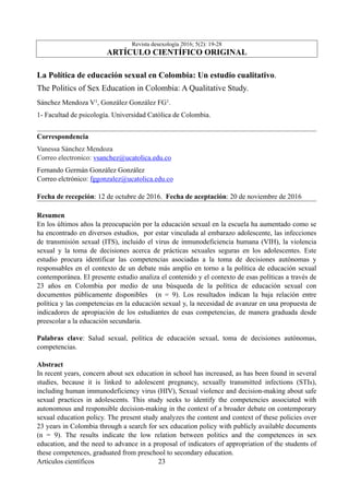 Revista desexología 2016; 5(2): 19-28
ARTÍCULO CIENTÍFICO ORIGINAL
La Política de educación sexual en Colombia: Un estudio cualitativo.
The Politics of Sex Education in Colombia: A Qualitative Study.
Sánchez Mendoza V1, González González FG1.
1- Facultad de psicología. Universidad Católica de Colombia.
Correspondencia
Vanessa Sánchez Mendoza
Correo electronico: vsanchez@ucatolica.edu.co
Fernando Germán González González
Correo elctrónico: fggonzalez@ucatolica.edu.co
Fecha de recepción: 12 de octubre de 2016. Fecha de aceptación: 20 de noviembre de 2016
Resumen
En los últimos años la preocupación por la educación sexual en la escuela ha aumentado como se
ha encontrado en diversos estudios, por estar vinculada al embarazo adolescente, las infecciones
de transmisión sexual (ITS), incluido el virus de inmunodeficiencia humana (VIH), la violencia
sexual y la toma de decisiones acerca de prácticas sexuales seguras en los adolescentes. Este
estudio procura identificar las competencias asociadas a la toma de decisiones autónomas y
responsables en el contexto de un debate más amplio en torno a la política de educación sexual
contemporánea. El presente estudio analiza el contenido y el contexto de esas políticas a través de
23 años en Colombia por medio de una búsqueda de la política de educación sexual con
documentos públicamente disponibles (n = 9). Los resultados indican la baja relación entre
política y las competencias en la educación sexual y, la necesidad de avanzar en una propuesta de
indicadores de apropiación de los estudiantes de esas competencias, de manera graduada desde
preescolar a la educación secundaria.
Palabras clave: Salud sexual, política de educación sexual, toma de decisiones autónomas,
competencias.
Abstract
In recent years, concern about sex education in school has increased, as has been found in several
studies, because it is linked to adolescent pregnancy, sexually transmitted infections (STIs),
including human immunodeficiency virus (HIV), Sexual violence and decision-making about safe
sexual practices in adolescents. This study seeks to identify the competencies associated with
autonomous and responsible decision-making in the context of a broader debate on contemporary
sexual education policy. The present study analyzes the content and context of these policies over
23 years in Colombia through a search for sex education policy with publicly available documents
(n = 9). The results indicate the low relation between politics and the competences in sex
education, and the need to advance in a proposal of indicators of appropriation of the students of
these competences, graduated from preschool to secondary education.
Artículos científicos !23
 