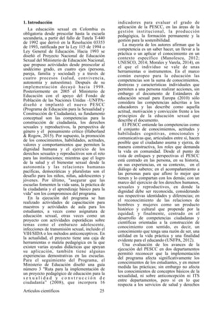 1. Introducción
La educación sexual en Colombia es
obligatoria desde prescolar hasta la escuela
secundaria, a partir del fallo de Tutela T-440
de 1992 que derivó en la Resolución 03353
de 1993, ratificada por la Ley 115 de 1994 o
Ley General de Educación. Hacia 1993 se
diseñó el Proyecto Nacional de Educación
Sexual del Ministerio de Educación Nacional,
que propuso actividades desde preescolar al
undécimo grado, en cuatro ejes (persona,
pareja, familia y sociedad) y a través de
cuatro procesos (salud, convivencia,
autonomía y autoestima). Después de su
implementación decayó hacia 1998.
Posteriormente en 2005 el Ministerio de
Educación con el apoyo del Fondo de
Población de las Naciones Unidas –UNFPA-
diseñó e implantó el nuevo PESCC
(Programa de Educación para la Sexualidad y
Construcción de Ciudadanía), su fundamento
conceptual son las competencias para la
construcción de ciudadanía, los derechos
sexuales y reproductivos, la perspectiva de
género y el pensamiento crítico (Haberland
& Rogow, 2015). Por supuesto, la promoción
de los conocimientos, habilidades, actitudes,
valores y comportamientos que permiten la
dignidad humana y el ejercicio de los
derechos sexuales y reproductivos son el reto
para las instituciones; mientras que el logro
de la salud y el bienestar sexual desde la
autonomía y las relaciones humanas
pacíficas, democráticas y pluralistas son el
desafío para los niños, niñas, adolescentes y
jóvenes. Por último, "asegurar que las
escuelas fomenten la vida sana, la práctica de
la ciudadanía y el aprendizaje básico para la
vida" son los compromisos del programa.
En la ejecución del programa se han
realizado actividades de capacitación para
maestros y actividades de aula para los
estudiantes, a veces como asignatura de
educación sexual, otras veces como un
proyecto con actividades esporádicas sobre
temas como el embarazo adolescente,
infecciones de transmisión sexual, incluido el
VIH/SIDA o los métodos anticonceptivos. En
la actualidad, el proyecto tiene una caja de
herramientas o maleta pedagógica en la que
existen varias ayudas didácticas que apoyan
su aplicación, también tiene algunas
experiencias demostrativas en las escuelas.
Para el seguimiento del Programa, el
Ministerio de Educación diseñó una guía
número 3 "Ruta para la implementación de
un proyecto pedagógico de educación para la
s e x u a l i d a d y c o n s t r u c c i ó n d e
ciudadanía” (2008), que incorpora 16
indicadores para evaluar el grado de
aplicación de la PESCC, en las áreas de la
gestión institucional, la producción
pedagógica, la formación permanente y la
gestión para la sostenibilidad.
La mayoría de los autores afirman que la
competencia es un saber hacer, un llevar a la
práctica o un aplicar el conocimiento en un
contexto específico (Manolescu, 2012;
UNESCO, 2014; Morales y Varela, 2014), en
el que el individuo se vale de unas
herramientas o instrumentos. En el marco
común europeo para la educación las
competencias son la suma de conocimientos,
destrezas y características individuales que
permiten a una persona realizar acciones, sin
embargo el documento de Estándares de
educación sexual para Europa (2010) sólo
considera las competencias adscritas a los
educadores y las describe como aquella
actitud, motivación y convicción frente a los
principios de la educación sexual que
describe el documento.
El PESCC entiende las competencias como
el conjunto de conocimientos, actitudes y
habilidades cognitivas, emocionales y
comunicativas que, articulados entre sí, hacen
posible que el ciudadano asuma y ejerza, de
manera constructiva, los roles que demanda
la vida en comunidad. Desde el punto de
vista de enfoques y perspectivas el PESCC
está centrado en las persona, en su historia,
en sus experiencias, en su contexto, en el
diálogo de saberes; en el acompañamiento a
las personas para que aflore lo mejor que
tienen y lo compartan con los demás; con un
marco del ejercicio de los derechos humanos,
sexuales y reproductivos, en donde la
dignidad debe ser reconocida, considerando
sus respectivas identidades y diferencias; en
el reconocimiento de las relaciones de
hombres y mujeres como un producto
histórico y cultural que propende por la
equidad; y finalmente, centrado en el
desarrollo de competencias ciudadanas y
científicas orientadas a la construcción de
conocimiento con sentido, es decir, un
conocimiento que tenga una razón de ser, una
utilidad en la vida práctica y una finalidad
evidente para el educando (UNFPA, 2012).
Una evaluación de los avances de la
ejecución del PESCC en dos departamentos
permitió reconocer que la implementación
del programa afecta significativamente los
conocimientos de los estudiantes, y en menor
medida las prácticas; sin embargo no afecta
los conocimientos de conceptos básicos de la
sexualidad, ni sobre anticoncepción ni ITS
entre departamentos, pero sí en lo que
respecta a los servicios de salud y derechos
Artículos científicos !25
 