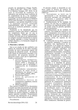 sexuales de reproductivos (Vargas Trujillo,
E., Ibarra Ávila, M.C., Flórez, C.E., Cortes,
D. & Martínez Enríquez, D.F. 2014). Es de
notar la necesidad de establecer los
indicadores que permitan hacer medición de
las competencias de los y las estudiantes
asociadas a la toma de decisiones autónoma –
responsable, que de acuerdo con la UNESCO
(2010) están asociadas a la competencia ética
ciudadana, y que permite desarrollar la ética
y la autonomía personal, asumiendo
responsabilidades sobre la propia vida a
través de la resolución pertinente y creativa
de problemas.
Finalmente se ha identificado que los
elementos comunes para definir o identificar
una competencia tienen que ver con su
carácter integrador, dinámico, transferible y
evaluable, de modo que al ser implementadas
en cualquier escenario transformen la manera
de enseñar, aprender y evaluar, buscando la
calidad educativa y la formación integral de
los educandos.
2. Materiales y métodos
Este es un estudio de tipo cualitativo con
análisis de contenido de los datos textuales
extraídos de nueve documentos soporte del
programa de educación sexual. Se tomaron
como fuente los documentos asociados a los
antecedentes del programa nacional de
educación sexual y otros que le reglamentan,
listados a continuación:
1. Antecedentes normativos:
Proyecto Nacional de Educación
Sexual (1993) y Programa de
Educación para la Sexualidad y
Construcción de Ciudadanía
(2005)
2. Antecedentes conceptuales:
proyecto de salud sexual y
reproductiva de jóvenes y para
jóvenes (MEN, UNFPA, 2001).
3. Proyecto base PESCC
4. G u í a s d e a p l i c a c i ó n ( 3
documentos)
5. E s t á n d a r e s b á s i c o s d e
competencias ciudadanas, ciencias
naturales y sociales.
6. Maleta pedagógica
Para realizar el análisis de los documentos
se diseñó una ficha documental que permitió
establecer el título del documento, autor, año,
objetivo de la publicación, así como las
unidades de contexto (página) y unidades de
registro (párrafos textuales). Posteriormente
se incluyó esta información en el software
Atlas ti con el fin de realizar su análisis.
Procedimiento
El presente estudio se desarrolló en seis
fases según la técnica de análisis de
contenido propuesta por Coffey & Atkinson
(2003) así:
1. Acercamiento: se inició con la
aproximación a los documentos que
estuvieran asociados con antecedentes,
lineamientos o normativas sobre la
implementación del programa.
2. Establecimiento de las unidades de
análisis: En esta fase se estableció que
los núcleos con significado propio objeto
de estudio serían los párrafos aportados
por los documentos.
3. Establecimiento de las unidades de
contexto: Una unidad de contexto es un
marco interpretativo de la relevancia de
las unidades de registro detectadas por el
análisis. De modo que las unidades de
contexto serían los reportes de los
documentos.
4. Codificación de los datos: Con el fin
de organizar, manipular y recuperar los
segmentos más significativos de los
documentos, se le asignó una etiqueta o
membrete a cada párrafo que permitiera
reconocer contenidos específicos. Los
códigos asignados fueron: Abogacía,
Antecedentes documentales, Autoestima,
Competencias asociadas a la función
afectiva, Competencias asociadas a la
función comunicativa relacional,
Competencias asociadas a la función
erótica, Competencias asociadas a la
función reproductiva, Competencias
asociadas a la identidad de género,
Competencias asociadas a la orientación
sexual, Competencias asociadas a los
comportamientos culturales de género,
Competencias asociadas al principio
orientador, Competencias ciudadanas,
Competencias cognitivas, Competencias
c o m u n i c a t i v a s , C o m p e t e n c i a s
emocionales, Competencias integradoras,
Componentes de la sexualidad,
Comportamientos culturales de género,
Conocimientos, Convivencia y paz,
Definición de competencias, Definición
Principios orientadores, Derechos
sexuales y reproductivos, Desarrollo
moral, Ejes transversales, Elemento para
la movilización social y la abogacía,
Empatía, Estándares básicos de
competencias, Ética de la educación
sexual, Formación ciudadana, Formación
docente, Formación por competencias,
Función afectiva, Función comunicativa
relacional, Función erótica, Función
reproductiva, Funciones de la sexualidad,
Hilos conductores, Identidad de género,
Revista desexología 2016; 5(2) !26
 