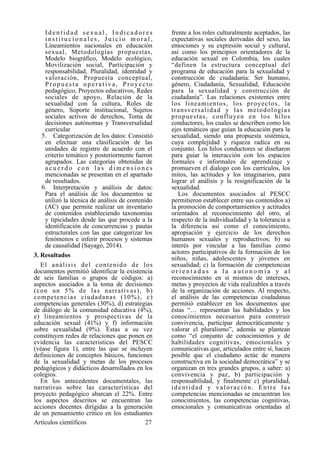 I d e n t i d a d s e x u a l , I n d i c a d o r e s
i n s t i t u c i o n a l e s , J u i c i o m o r a l ,
Lineamientos nacionales en educación
sexual, Metodologías propuestas,
Modelo biográfico, Modelo ecológico,
Movilización social, Participación y
responsabilidad, Pluralidad, identidad y
valoración, Propuesta conceptual,
Propuesta operativa, Proyecto
pedagógico, Proyectos educativos, Redes
sociales de apoyo, Relación de la
sexualidad con la cultura, Roles de
género, Soporte institucional, Sujetos
sociales activos de derechos, Toma de
decisiones autónomas y Transversalidad
curricular
5. Categorización de los datos: Consistió
en efectuar una clasificación de las
unidades de registro de acuerdo con el
criterio temático y posteriormente fueron
agrupados. Las categorías obtenidas de
a c u e r d o c o n l a s d i m e n s i o n e s
mencionadas se presentan en el apartado
de resultados.
6. Interpretación y análisis de datos:
Para el análisis de los documentos se
utilizó la técnica de análisis de contenido
(AC) que permite realizar un inventario
de contenidos estableciendo taxonomías
y tipicidades desde las que procede a la
identificación de concurrencias y pautas
estructurales con las que categorizar los
fenómenos e inferir procesos y sistemas
de causalidad (Sayago, 2014).
3. Resultados
El análisis del contenido de los
documentos permitió identificar la existencia
de seis familias o grupos de códigos: a)
aspectos asociados a la toma de decisiones
(con un 5% de las narrativas), b)
competencias ciudadanas (10%), c)
competencias generales (30%), d) estrategias
de diálogo de la comunidad educativa (4%),
e) lineamientos y prospectivas de la
educación sexual (41%) y f) información
sobre sexualidad (9%). Éstas a su vez
constituyen redes de relaciones que ponen en
evidencia las caracteristicas del PESCC
(véase figura 1), entre las que se incluyen
definiciones de conceptos básicos, funciones
de la sexualidad y metas de los procesos
pedagógicos y didácticos desarrollados en los
colegios.
En los antecedentes documentales, las
narrativas sobre las características del
proyecto pedagógico abarcan el 22%. Entre
los aspectos descritos se encuentran las
acciones docentes dirigidas a la generación
de un pensamiento crítico en los estudiantes
frente a los roles culturalmente aceptados, las
expectativas sociales derivadas del sexo, las
emociones y su expresión social y cultural,
así como los principios orientadores de la
educación sexual en Colombia, los cuales
“definen la estructura conceptual del
programa de educación para la sexualidad y
construcción de ciudadanía: Ser humano,
género, Ciudadanía, Sexualidad, Educación
para la sexualidad y construcción de
ciudadanía”. Las relaciones existentes entre
los lineamientos, los proyectos, la
transversalidad y las metodologías
propuestas, confluyen en los hilos
conductores, los cuales se describen como los
ejes temáticos que guían la educación para la
sexualidad, siendo una propuesta sistémica,
cuya complejidad y riqueza radica en su
conjunto. Los hilos conductores se diseñaron
para guiar la interacción con los espacios
formales e informales de aprendizaje y
promueven el dialogo con los currículos, los
mitos, las actitudes y los imaginarios, para
lograr el análisis y la resignificación de la
sexualidad.
Los documentos asociados al PESCC
permitieron establecer entre sus contenidos a)
la promoción de comportamientos y actitudes
orientados al reconocimiento del otro, al
respecto de la individualidad y la tolerancia a
la diferencia así como el conocimiento,
apropiación y ejercicio de los derechos
humanos sexuales y reproductivos; b) su
interés por vincular a las familias como
actores participativos de la formación de los
niños, niñas, adolescentes y jóvenes en
sexualidad; c) la formación de competencias
o r i e n t a d a s a l a a u t o n o m í a y a l
reconocimiento en sí mismos de intereses,
metas y proyectos de vida realizables a través
de la organización de acciones. Al respecto,
el análisis de las competencias ciudadanas
permitió establecer en los documentos que
éstas “… representan las habilidades y los
conocimientos necesarios para construir
convivencia, participar democráticamente y
valorar el pluralismo”, además se plantean
como “el conjunto de conocimientos y de
habilidades cognitivas, emocionales y
comunicativas que, articulados entre sí, hacen
posible que el ciudadano actúe de manera
constructiva en la sociedad democrática” y se
organizan en tres grandes grupos, a saber: a)
convivencia y paz, b) participación y
responsabilidad, y finalmente c) pluralidad,
identidad y valoración. Entre las
competencias mencionadas se encuentran los
conocimientos, las competencias cognitivas,
emocionales y comunicativas orientadas al
Artículos científicos !27
 