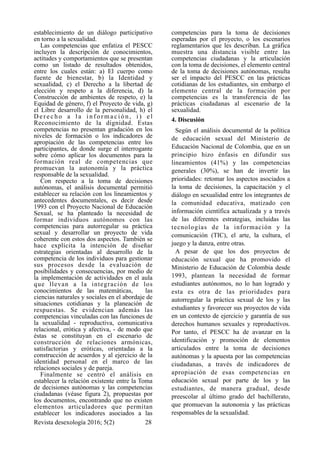 establecimiento de un diálogo participativo
en torno a la sexualidad.
Las competencias que enfatiza el PESCC
incluyen la descripción de conocimientos,
actitudes y comportamientos que se presentan
como un listado de resultados obtenidos,
entre los cuales están: a) El cuerpo como
fuente de bienestar, b) la Identidad y
sexualidad, c) el Derecho a la libertad de
elección y respeto a la diferencia, d) la
Construcción de ambientes de respeto, e) la
Equidad de género, f) el Proyecto de vida, g)
el Libre desarrollo de la personalidad, h) el
D e r e c h o a l a i n f o r m a c i ó n , i ) e l
Reconocimiento de la dignidad. Estas
competencias no presentan gradación en los
niveles de formación o los indicadores de
apropiación de las competencias entre los
participantes, de donde surge el interrogante
sobre cómo aplicar los documentos para la
formación real de competencias que
promuevan la autonomía y la práctica
responsable de la sexualidad.
Con respecto a la toma de decisiones
autónomas, el análisis documental permitió
establecer su relación con los lineamientos y
antecedentes documentales, es decir desde
1993 con el Proyecto Nacional de Educación
Sexual, se ha planteado la necesidad de
formar individuos autónomos con las
competencias para autorregular su práctica
sexual y desarrollar un proyecto de vida
coherente con estos dos aspectos. También se
hace explícita la intención de diseñar
estrategias orientadas al desarrollo de la
competencia de los individuos para gestionar
sus procesos desde la evaluación de
posibilidades y consecuencias, por medio de
la implementación de actividades en el aula
que llevan a la integración de los
conocimientos de las matemáticas, las
ciencias naturales y sociales en el abordaje de
situaciones cotidianas y la planeación de
respuestas. Se evidencian además las
competencias vinculadas con las funciones de
la sexualidad - reproductiva, comunicativa
relacional, erótica y afectiva, - de modo que
éstas se constituyan en el escenario de
construcción de relaciones armónicas,
satisfactorias y eróticas, orientadas a la
construcción de acuerdos y al ejercicio de la
identidad personal en el marco de las
relaciones sociales y de pareja.
Finalmente se centró el análisis en
establecer la relación existente entre la Toma
de decisiones autónomas y las competencias
ciudadanas (véase figura 2), propuestas por
los documentos, encontrando que no existen
elementos articuladores que permitan
establecer los indicadores asociados a las
competencias para la toma de decisiones
esperadas por el proyecto, o los escenarios
reglamentarios que les describan. La gráfica
muestra una distancia visible entre las
competencias ciudadanas y la articulación
con la toma de decisiones, el elemento central
de la toma de decisiones autónomas, resulta
ser el impacto del PESCC en las prácticas
cotidianas de los estudiantes, sin embargo el
elemento central de la formación por
competencias es la transferencia de las
prácticas ciudadanas al escenario de la
sexualidad.
4. Discusión
Según el análisis documental de la política
de educación sexual del Ministerio de
Educación Nacional de Colombia, que en un
principio hizo énfasis en difundir sus
lineamientos (41%) y las competencias
generales (30%), se han de invertir las
prioridades: retomar los aspectos asociados a
la toma de decisiones, la capacitación y el
diálogo en sexualidad entre los integrantes de
la comunidad educativa, matizado con
información científica actualizada y a través
de las diferentes estrategias, incluidas las
tecnologías de la información y la
comunicación (TIC), el arte, la cultura, el
juego y la danza, entre otras.
A pesar de que los dos proyectos de
educación sexual que ha promovido el
Ministerio de Educación de Colombia desde
1993, plantean la necesidad de formar
estudiantes autónomos, no lo han logrado y
esta es otra de las prioridades para
autorregular la práctica sexual de los y las
estudiantes y favorecer sus proyectos de vida
en un contexto de ejercicio y garantía de sus
derechos humanos sexuales y reproductivos.
Por tanto, el PESCC ha de avanzar en la
identificación y promoción de elementos
articulados entre la toma de decisiones
autónomas y la apuesta por las competencias
ciudadanas, a través de indicadores de
apropiación de esas competencias en
educación sexual por parte de los y las
estudiantes, de manera gradual, desde
preescolar al último grado del bachillerato,
que promuevan la autonomía y las prácticas
responsables de la sexualidad.
Revista desexología 2016; 5(2) !28
 
