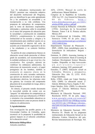 Los 16 indicadores institucionales del
PESCC, permiten una valoración subjetiva
del desarrollo institucional del Programa,
pero no identifican lo que están aprendiendo
los y las estudiantes en sexualidad y su
incorporación a su vida cotidiana. Una
propuesta de indicadores de competencias
para la toma de decisiones responsables,
informadas y autónomas sobre la sexualidad
en el marco del programa de educación para
la sexualidad y construcción de ciudadanía
(PESCC), complementaría la valoración
institucional en las escuelas y colegios y la
retroalimentaría para establecer ajustes en su
implementación al interior del aula, de
acuerdo con el desarrollo cognoscitivo de los
y las estudiantes y su contexto histórico
concreto.
Se partiría de unas competencias básicas en
educación sexual desde preescolar al último
grado de secundaria, con reconocimiento de
la realidad cotidiana en la que viven los y las
estudiantes. Por ejemplo, además de
visibilizar los embarazos adolescentes, las
infecciones de transmisión sexual y el papel
protagónico de los hombres, también se
avanzaría en aspectos claves en la
construcción de seres sexuados autónomos,
que ejercen sus derechos en el campo de las
vinculaciones afectivas, las relaciones entre
los géneros, las vivencias del componente
placentero de la sexualidad sin riesgo, dolor y
hasta la muerte.
En síntesis, el presente estudio documenta
la necesidad sentida de contar con un
“paquete” de indicadores de competencias en
educación sexual que robustecería el PESCC
y orientaría a las comunidades educativas en
su implementación como un proceso desde la
infancia a la adolescencia.
5. Agradecimientos
Esta investigación fue posible gracias a la
Universidad Católica de Colombia, quien
reconoció en la propuesta la posibilidad de
generar impacto en el referente colombiano
de la educación sexual.
Referencias bibliográficas
APA. (2010). Manual de estilo de
publicaciones. Manual Moderno.
Congreso de la República de Colombia.
1994. Ley 115 - Ley General de Educación.
0 8 d e f e b r e r o . h t t p : / /
w w w. m i n e d u c a c i o n . g o v. c o / 1 6 2 1 /
articles-85906_archivo_pdf.pdf
Consejo Nacional de Población –CONAPO-
(1994). Antología de la Sexualidad
Humana. Tomos I & II. Primera edición.
México, D.F.
Corte Constitucional de Colombia. 1992.
Sentencia T-440, 02 de julio. http://
www.corteconstitucional.gov.co/relatoria/
1992/T-440-92.htm
Departamento Nacional de Planeación –
DNP-. (2009). Guía metodológica para la
formulación de indicadores. Bogotá –
Colombia.
Gammon, B. (2003). Assessing learning in
museum environment. Head of Learning &
Audience Development Science Museum,
London. Disponible en http://www.ecsite-
u k . n e t / e v e n t s / r e p o r t s /
indicators_learning_1103_gammon.pdf
González, F. (2003). Educación sexual en
Colombia. Historia y prospectiva.
Educación Hoy. Año 32, (153): 43-81.
Grupo Santillana.
Kirby, (1984), citado por López Sánchez,
Félix. (2009). La educación sexual. 2ª.
Edición. Biblioteca Nueva. España. P. 262.
López Sánchez, Félix. (2009). La educación
sexual. 2ª. Edición. Biblioteca Nueva.
España. P. 270.
Ministerio de Educación Nacional. 1993.
Resolución 03353. 02 de julio. https://
w w w . g o o g l e . c o m . c o / s e a r c h ?
q=resolucion+03353+de+1993&oq=resoluc
ion+03353+de+1993&aqs=chrome..
69i57j0l5.9237j0j7&sourceid=chrome&ie=
UTF-8
Ministerio de Educación Nacional. 1993.
Directiva 01. Diseño de los programas
institucionales de Educación Sexual en los
diferentes Centros Educativos del país.
Revista latinoamericana de Sexología. Vol.
Artículos científicos !29
 