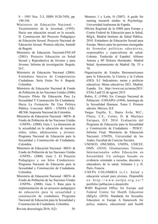 8 - 1993 Nos. 2-3, ISBN 0120-7458, pp.
140-144.
Ministerio de Educación Nacional –
Viceministerio de la Juventud. (1995).
Hacia una educación sexual en la escuela.
II. Construcción del Proyecto Pedagógico
de Educación Sexual. Proyecto Nacional de
Educación Sexual. Primera edición, Santafé
de Bogotá.
Ministerio de Educación Nacional-FNUAP
(2001). Proyecto Educación en Salud
Sexual y Reproductiva de Jóvenes y para
Jóvenes. Informe de investigación. Bogotá,
D.C.
Ministerio de Educación Nacional (2004).
Estándares básicos de Competencias
Ciudadanas. Serie Guías No 6. Bogotá,
Colombia.
Ministerio de Educación Nacional & Fondo
de Población de las Naciones Unidas (2006)
Proyecto Piloto De Educación Para La
Sexualidad Y Construcción De Ciudadanía:
Hacia La Formación De Una Política
Pública. Convenio MEN - UNFPA COL/
4R/306. Imprenta Nacional de Colombia.
Ministerio de Educación Nacional –MEN- &
Fondo de Población de las Naciones Unidas
–UNFPA-. (2008). Guía 1. La dimensión de
la sexualidad en la educación de nuestros
niños, niñas, adolescentes y jóvenes.
Programa Nacional de Educación para la
Sexualidad y Construcción de Ciudadanía.
Colombia.
Ministerio de Educación Nacional –MEN- &
Fondo de Población de las Naciones Unidas
–UNFPA-. (2008). Guía 2. El Proyecto
Pedagógico y sus hilos Conductores.
Programa Nacional de Educación para la
Sexualidad y Construcción de Ciudadanía.
Colombia.
Ministerio de Educación Nacional –MEN- &
Fondo de Población de las Naciones Unidas
–UNFPA-. (2008). Guía 3. Ruta para la
implementación de un proyecto pedagógico
de educación para la sexualidad y
construcción de ciudadanía. Programa
Nacional de Educación para la Sexualidad y
Construcción de Ciudadanía. Colombia.
Montero, I y León, O (2007). A guide for
naming research studies in Psychology.
Universidad Autónoma de España.
Oficina Regional de la OMS para Europa y
Centro Federal de Educación para la Salud,
BZgA, Madrid Instituto de Salud Pública.
2010. Estándares de Educación Sexual para
Europa. Marco para las personas encargadas
de formular políticas educativas,
responsables y especialistas de salud.
Colonia. Traducido al Español. Alfonso
Antona y Mª Dolores Hernández. Madrid
Salud. Ayuntamiento de Madrid. Pp. 53 a
70.
Organización de Estados Iberoamericanos
para la Educación, la Ciencia y la Cultura
(OEI). S.f. Indicadores, metas y políticas
educativas. Metas educativas 2021. Madrid,
España. En: http://www.oei.es/metas2021/
EVAL2.pdf 22 de agosto 2015
Rubio, E. (1994). En: Consejo Nacional de
Población –CONAPO- (1994). Antología de
la Sexualidad Humana. Tomo I. Primera
edición. México, D.F.
Vargas Trujillo, E., Ibarra Ávila, M.C.,
Flórez, C.E., Cortes, D. & Martínez
Enríquez, D.F. 2014. Evaluación del
Programa de Educación para la Sexualidad
y Construcción de Ciudadanía – PESCC.
Informe Final. Ministerio de Educación
Nacional, UNFPA, Universidad de los
Andes, Facultad de Ciencias Sociales.
UNESCO, ONUSIDA, UNFPA, UNICEF,
OMS. (2010). Orientaciones Técnicas
Internacionales sobre Educación en
Sexualidad. Un enfoque basado en
evidencia orientado a escuelas, docentes y
educadores de la salud. Volumen I y II.
París, Francia.
UNFPA COLOMBIA (s.f.). Salud y
educación sexual para jóvenes. Disponible
e n h t t p : / / w w w . u n f p a . o r g . c o / ?
portfolio=poblacion-y-desarrollo
WHO Regional Office for Europe and
Federal Centre for Health Education
(BZgA). (2010). Standards for Sexuality
Education in Europe A framework for
policy makers, educational and health
Revista desexología 2016; 5(2) !30
 