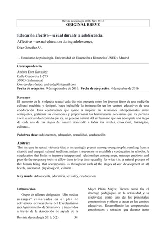 Revista desexología 2016; 5(2): 29-31
ORIGINAL BREVE
Educación afectivo – sexual durante la adolescencia.
Affective – sexual education during adolescence.
Díez González A1.
1- Estudiante de psicología. Universidad de Educación a Distancia (UNED). Madrid
Correspondencia
Andrea Díez González
Calle Concordia 1-2ºD
37003 (Salamanca)
Correo electrónico: andreadg90@gmail.com
Fecha de recepción: 9 de septiembre de 2016. Fecha de aceptación: 4 de octubre de 2016
Resumen
El aumento de la violencia sexual cada día más presente entre los jóvenes fruto de una tradición
cultural machista y desigual, hace ineludible la instauración en los centros educativos de una
coeducación. Una coeducación que ayude a mejorar las relaciones interpersonales entre
semejantes, gestionar las emociones y proporcionar las herramientas necesarias que les permita
vivir su sexualidad como lo que es, un proceso natural del ser humano que nos acompaña a lo largo
de cada una de las etapas de nuestro desarrollo a todos los niveles, emocional, fisiológico,
cultural...
Palabras clave: adolescentes, educación, sexualidad, coeducación
Abstract
The increase in sexual violence that is increasingly present among young people, resulting from a
chaotic and unequal cultural tradition, makes it necessary to establish a coeducation in schools. A
coeducation that helps to improve interpersonal relationships among peers, manage emotions and
provide the necessary tools to allow them to live their sexuality for what it is, a natural process of
the human being that accompanies us throughout each of the stages of our development at all
levels, emotional, physiological, cultural ...
Key words: Adolescents, education, sexuality, coeducation
Introducción
Grupo de talleres designados “Sin medias
naranjas” enmarcados en el plan de
actividades extraescolares del Excelentísimo
mo Ayuntamiento de Salamanca e impartidos
a través de la Asociación de Ayuda de la
Mujer Plaza Mayor. Tienen como fin el
abordaje pedagógico de la sexualidad y la
afectividad como uno de los principales
compromisos y pilares a tratar en los centros
educativos. Desarrollando las competencias
emocionales y sexuales que durante tanto
Revista desexología 2016; 5(2) !34
 