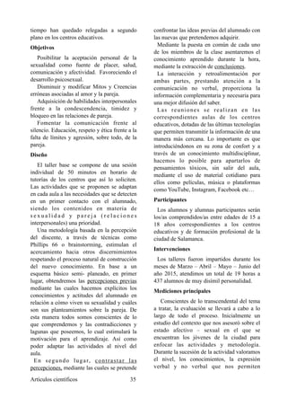 tiempo han quedado relegadas a segundo
plano en los centros educativos.
Objetivos
Posibilitar la aceptación personal de la
sexualidad como fuente de placer, salud,
comunicación y afectividad. Favoreciendo el
desarrollo psicosexual.
Disminuir y modificar Mitos y Creencias
erróneas asociadas al amor y la pareja.
Adquisición de habilidades interpersonales
frente a la condescendencia, timidez y
bloqueo en las relaciones de pareja.
Fomentar la comunicación frente al
silencio. Educación, respeto y ética frente a la
falta de límites y agresión, sobre todo, de la
pareja.
Diseño
El taller base se compone de una sesión
individual de 50 minutos en horario de
tutorías de los centros que así lo soliciten.
Las actividades que se proponen se adaptan
en cada aula a las necesidades que se detecten
en un primer contacto con el alumnado,
siendo los contenidos en materia de
s e x u a l i d a d y p a r e j a ( r e l a c i o n e s
interpersonales) una prioridad.
Una metodología basada en la percepción
del discente, a través de técnicas como
Phillips 66 o brainstorming, estimulan el
acercamiento hacia otros discernimientos
respetando el proceso natural de construcción
del nuevo conocimiento. En base a un
esquema básico semi- planeado, en primer
lugar, obtendremos las percepciones previas
mediante las cuales hacemos explícitos los
conocimientos y actitudes del alumnado en
relación a cómo viven su sexualidad y cuáles
son sus planteamientos sobre la pareja. De
esta manera todos somos conscientes de lo
que comprendemos y las contradicciones y
lagunas que poseemos, lo cual estimulará la
motivación para el aprendizaje. Así como
poder adaptar las actividades al nivel del
aula.
En segundo lugar, contrastar las
percepciones, mediante las cuales se pretende
confrontar las ideas previas del alumnado con
las nuevas que pretendemos adquirir.
Mediante la puesta en común de cada uno
de los miembros de la clase asentaremos el
conocimiento aprendido durante la hora,
mediante la extracción de conclusiones.
La interacción y retroalimentación por
ambas partes, prestando atención a la
comunicación no verbal, proporciona la
información complementaria y necesaria para
una mejor difusión del saber.
Las reuniones se realizan en las
correspondientes aulas de los centros
educativos, dotadas de las últimas tecnologías
que permiten transmitir la información de una
manera más cercana. Lo importante es que
introduciéndonos en su zona de confort y a
través de un conocimiento multidisciplinar,
hacemos lo posible para apartarlos de
pensamientos tóxicos, sin salir del aula,
mediante el uso de material cotidiano para
ellos como películas, música o plataformas
como YouTube, Instagram, Facebook etc…
Participantes
Los alumnos y alumnas participantes serán
los/as comprendidos/as entre edades de 15 a
18 años correspondientes a los centros
educativos y de formación profesional de la
ciudad de Salamanca.
Intervenciones
Los talleres fueron impartidos durante los
meses de Marzo – Abril – Mayo – Junio del
año 2015, atendimos un total de 19 horas a
437 alumnos de muy disímil personalidad.
Mediciones principales
Conscientes de lo transcendental del tema
a tratar, la evaluación se llevará a cabo a lo
largo de todo el proceso. Inicialmente un
estudio del contexto que nos asesoró sobre el
estado afectivo – sexual en el que se
encuentran los jóvenes de la ciudad para
enfocar las actividades y metodología.
Durante la sucesión de la actividad valoramos
el nivel, los conocimientos, la expresión
verbal y no verbal que nos permiten
Artículos científicos !35
 