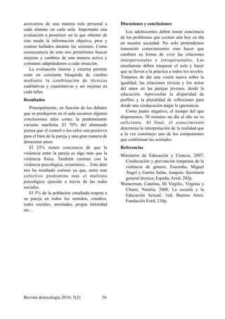 acercarnos de una manera más personal a
cada alumno en cada aula. Importante una
evaluación a posteriori en la que obtener de
este modo la información objetiva, pros y
contras hallados durante las sesiones. Como
consecuencia de esto nos permitimos buscar
mejoras y cambios de una manera activa y
constante adaptándonos a cada situación.
La evaluación interna y externa permite
estar en constante búsqueda de cambio
mediante la combinación de técnicas
cualitativas y cuantitativas y así mejorar en
cada taller.
Resultados
Principalmente, en función de los debates
que se produjeron en el aula sacamos algunas
conclusiones tales como, la predominante
variante machista. El 70% del alumnado
piensa que el control o los celos son positivos
para el bien de la pareja y una gran manera de
demostrar amor.
El 25% tienen conciencia de que la
violencia entre la pareja es algo más que la
violencia física. También cuentan con la
violencia psicológica, económica… Este dato
nos ha resultado curioso ya que, entre este
colectivo predomina más el maltrato
psicológico ejercido a través de las redes
sociales.
El 5% de la población estudiada respeta a
su pareja en todos los sentidos, estudios,
redes sociales, amistades, propia intimidad
etc…
Discusiones y conclusiones
Los adolescentes deben tomar conciencia
de los problemas que existen aún hoy en día
en nuestra sociedad. No solo pretendemos
transmitir conocimientos sino hacer que
cambien su forma de vivir las relaciones
interpersonales e intrapersonales. Las
enseñanzas deben traspasar el aula y hacer
que se lleven a la práctica a todos los niveles.
Tratamos de dar una visión nueva sobre la
igualdad, las relaciones tóxicas y los mitos
del amor en las parejas jóvenes, desde la
educación. Aprovechar la disparidad de
perfiles y la pluralidad de reflexiones para
desde una coeducación atajar la ignorancia.
Como punto negativo, el tiempo del que
disponemos, 50 minutos un día al año no es
suficiente. Al final, el conocimiento
determina la interpretación de la realidad que
a la vez constituye uno de los componentes
que conforman las actitudes.
Referencias
Ministerio de Educación y Ciencia; 2007;
Coeducación y prevención temprana de la
violencia de género; Essomba, Miguel
Ángel y Garrín Salán, Joaquín; Secretaría
general técnica; España; Arial; 202p.
Wainerman, Catalina, Di Virgilio, Virginia y
Chami, Natalia; 2008; La escuela y la
Educación Sexual; 1ed; Buenos Aires;
Fundación Ford; 216p.
Revista desexología 2016; 5(2) !36
 
