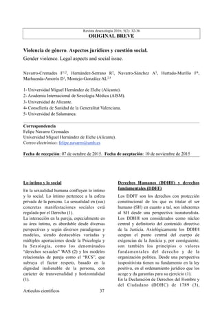 Revista desexología 2016; 5(2): 32-36
ORIGINAL BREVE
Violencia de género. Aspectos jurídicos y cuestión social.
Gender violence. Legal aspects and social issue.
Navarro-Cremades F1,2, Hernández-Serrano R2, Navarro-Sánchez A3, Hurtado-Murillo F4,
Marhuenda-Amorós D1, Montejo-González AL2,5
1- Universidad Miguel Hernández de Elche (Alicante).
2- Academia Internacional de Sexologia Médica (AISM).
3- Universidad de Alicante.
4- Consellería de Sanidad de la Generalitat Valenciana.
5- Universidad de Salamanca.
Correspondencia
Felipe Navarro Cremades
Universidad Miguel Hernández de Elche (Alicante).
Correo electrónico: felipe.navarro@umh.es
Fecha de recepción: 07 de octubre de 2015. Fecha de aceptación: 10 de noviembre de 2015
Lo íntimo y lo social
En la sexualidad humana confluyen lo íntimo
y lo social. Lo íntimo pertenece a la esfera
privada de la persona. La sexualidad en (sus)
concretas manifestaciones sociales está
regulada por el Derecho (1).
La interacción en la pareja, especialmente en
su área íntima, es abordable desde diversas
perspectivas y según diversos paradigmas y
modelos, siendo destacables variadas y
múltiples aportaciones desde la Psicología y
la Sexología, como los denominados
“derechos sexuales” WAS (2) y los modelos
relacionales de pareja como el “RCS”, que
subraya el factor respeto, basado en la
dignidad inalienable de la persona, con
carácter de transversalidad y horizontalidad
(1).
Derechos Humanos (DDHH) y derechos
fundamentales (DDFF)
Los DDFF son los derechos con protección
constitucional de los que es titular el ser
humano (SH) en cuanto a tal, son inherentes
al SH desde una perspectiva iusnaturalista.
Los DDHH son considerados como núcleo
central y definitorio del contenido directivo
de la Justicia. Axiológicamente los DDHH
ocupan el punto central del cuerpo de
exigencias de la Justicia y, por consiguiente,
son también los principios o valores
fundamentales del derecho y de la
organización política. Desde una perspectiva
iuspositivista tienen su fundamento en la ley
positiva, en el ordenamiento jurídico que los
acoge y da garantías para su ejercicio (1).
En la Declaración de Derechos del Hombre y
del Ciudadano (DDHC) de 1789 (3),
Artículos científicos !37
 