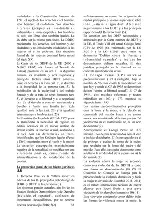 trasladados a la Constitución francesa de
1791, el sujeto de los derechos es el hombre,
todo hombre, el ciudadano. Son derechos
naturales (perspectiva iusnaturalista),
inalienables e imprescriptibles. Los hombres
no solo son libres sino también iguales. La
ley debe ser la misma para todos. La DDHC
proclamaba los derechos del hombre y del
ciudadano y no consideraba ciudadanos a las
mujeres ni a los esclavos. Esta situación
formal de las mujeres continuó hasta mitad
del siglo XX.
La Carta de los DDFF de la UE (2000 y
2010/C 83/02) (4). Anexo al Tratado de
Lisboa) proclama en su art. 1. La dignidad
humana, es inviolable y será respetada y
protegida. Incluye otros DDFF conexos,
como el derecho a la vida (art. 2), el derecho
a la integridad de la persona (art. 3), la
prohibición de la esclavitud y del trabajo
forzado y de la trata de seres humanos (art.
5), el derecho a la libertad y a la seguridad
(art. 6), el derecho a contraer matrimonio y
derecho a fundar una familia (art. 9),la
igualdad ante la ley (art. 20) y la igualdad
entre mujeres y hombres (art. 23).
La Constitución Española (CE) de 1978 pone
de manifiesto la necesidad de regular los
delitos sexuales en el nuevo sentido de
atentar contra la libertad sexual, acabando a
la vez con las diferencias de trato,
injustificadas, que los Códigos legales (Penal
y Civil) mantenían entre el varón y la mujer.
La anterior concepción esencialmente
negativa de la sexualidad se modifica por una
valoración positiva, como fuente de
autorrealización y de satisfacción de la
persona.
La protección penal de los bienes jurídicos
(BJ)
El Derecho Penal es la “última ratio” en
defensa de los BJ protegidos del catálogo de
DDHH y DDFF de las personas (1).
Los sistemas penales actuales, aún los de los
Estados Sociales Democráticos y de Derecho
(incluido el español), adolecen de
importantes desequilibrios, por no tenerse
suficientemente en cuenta las exigencias de
ciertos principios o valores superiores; sobre
todo justicia e igualdad. Afectando
negativamente a los DDFF y a los principios
específicos del Derecho Penal (5).
En conexión con los DDFF reconocidos y
amparados por la Carta europea de DDFF y
la CE, el Título VIII del actual Código Penal
(CP) de 1995 (6), reformado por la LO
5/2010 y la LO 1/2015 entre otras, se
denomina “Delitos contra la libertad e
indemnidad sexuales” e incluye los
denominados delitos sexuales. El bien
jurídico protegido es la libertad en su
concreta manifestación sexual.
E l C ó d i g o P e n a l ( C P ) a n t e r i o r
preconstitucional (1973) castigaba, bajo el
nombre de “delitos contra la honestidad” los
que hoy y desde el CP de 1995 se denominan
delitos “contra la libertad sexual”. El CP de
1944, con muchas reformas y textos
refundidos en 1963 y 1973, mantuvo su
vigencia hasta 1995.
Los valores preconstitucionales protegidos
eran la honra y la moral, y la relación no
consentida del marido frente a su esposa
nunca era considerada delictiva porque “el
yacimiento en el matrimonio no es un acto
deshonesto”(7).
Anteriormente el Código Penal de 1870
incluyó…los delitos relacionados con el sexo
e incluía el adulterio. El fin perseguido era el
de proteger y exaltar la honra de la mujer,
que resultaba ser la honra del padre o del
marido. Para ello, castigaba duramente como
adulterio la infidelidad de la esposa no así la
del marido (7)
La violencia contra la mujer se reconoce
como una violación de los DDHH y como
una forma de discriminación (8) (9). El
Convenio del Consejo de Europa para la
prevención de la violencia doméstica y hacia
la mujer (Convenio de Estambul 2011, 2014)
es el tratado internacional reciente de mayor
alcance para hacer frente a esta grave
violación de los derechos humanos (10) (11)
Este convenio contempla como delito todas
las formas de violencia contra la mujer: la
Revista desexología 2016; 5(2) !38
 