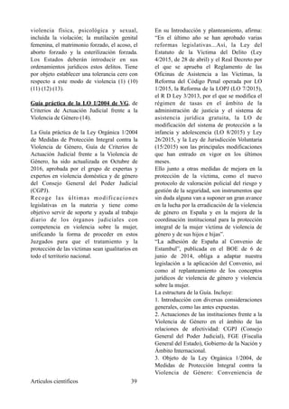 violencia física, psicológica y sexual,
incluida la violación; la mutilación genital
femenina, el matrimonio forzado, el acoso, el
aborto forzado y la esterilización forzada.
Los Estados deberán introducir en sus
ordenamientos jurídicos estos delitos. Tiene
por objeto establecer una tolerancia cero con
respecto a este modo de violencia (1) (10)
(11) (12) (13).
Guía práctica de la LO 1/2004 de VG, de
Criterios de Actuación Judicial frente a la
Violencia de Género (14).
La Guía práctica de la Ley Orgánica 1/2004
de Medidas de Protección Integral contra la
Violencia de Género, Guía de Criterios de
Actuación Judicial frente a la Violencia de
Género, ha sido actualizada en Octubre de
2016, aprobada por el grupo de expertas y
expertos en violencia doméstica y de género
del Consejo General del Poder Judicial
(CGPJ).
Recoge las últimas modificaciones
legislativas en la materia y tiene como
objetivo servir de soporte y ayuda al trabajo
diario de los órganos judiciales con
competencia en violencia sobre la mujer,
unificando la forma de proceder en estos
Juzgados para que el tratamiento y la
protección de las víctimas sean igualitarios en
todo el territorio nacional.
En su Introducción y planteamiento, afirma:
“En el último año se han aprobado varias
reformas legislativas...Así, la Ley del
Estatuto de la Víctima del Delito (Ley
4/2015, de 28 de abril) y el Real Decreto por
el que se aprueba el Reglamento de las
Oficinas de Asistencia a las Víctimas, la
Reforma del Código Penal operada por LO
1/2015, la Reforma de la LOPJ (LO 7/2015),
el R D Ley 3/2013, por el que se modifica el
régimen de tasas en el ámbito de la
administración de justicia y el sistema de
asistencia jurídica gratuita, la LO de
modificación del sistema de protección a la
infancia y adolescencia (LO 8/2015) y Ley
26/2015, y la Ley de Jurisdicción Voluntaria
(15/2015) son las principales modificaciones
que han entrado en vigor en los últimos
meses.
Ello junto a otras medidas de mejora en la
protección de la víctima, como el nuevo
protocolo de valoración policial del riesgo y
gestión de la seguridad, son instrumentos que
sin duda alguna van a suponer un gran avance
en la lucha por la erradicación de la violencia
de género en España y en la mejora de la
coordinación institucional para la protección
integral de la mujer víctima de violencia de
género y de sus hijos e hijas”.
“La adhesión de España al Convenio de
Estambul”, publicada en el BOE de 6 de
junio de 2014, obliga a adaptar nuestra
legislación a la aplicación del Convenio, así
como al replanteamiento de los conceptos
jurídicos de violencia de género y violencia
sobre la mujer.
La estructura de la Guía. Incluye:
1. Introducción con diversas consideraciones
generales, como las antes expuestas.
2. Actuaciones de las instituciones frente a la
Violencia de Género en el ámbito de las
relaciones de afectividad: CGPJ (Consejo
General del Poder Judicial), FGE (Fiscalía
General del Estado), Gobierno de la Nación y
Ámbito Internacional.
3. Objeto de la Ley Orgánica 1/2004, de
Medidas de Protección Integral contra la
Violencia de Género: Conveniencia de
Artículos científicos !39
 