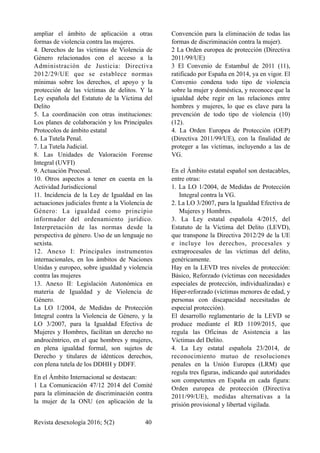ampliar el ámbito de aplicación a otras
formas de violencia contra las mujeres.
4. Derechos de las víctimas de Violencia de
Género relacionados con el acceso a la
Administración de Justicia: Directiva
2012/29/UE que se establece normas
mínimas sobre los derechos, el apoyo y la
protección de las víctimas de delitos. Y la
Ley española del Estatuto de la Víctima del
Delito
5. La coordinación con otras instituciones:
Los planes de colaboración y los Principales
Protocolos de ámbito estatal
6. La Tutela Penal.
7. La Tutela Judicial.
8. Las Unidades de Valoración Forense
Integral (UVFI)
9. Actuación Procesal.
10. Otros aspectos a tener en cuenta en la
Actividad Jurisdiccional
11. Incidencia de la Ley de Igualdad en las
actuaciones judiciales frente a la Violencia de
Género: La igualdad como principio
informador del ordenamiento jurídico.
Interpretación de las normas desde la
perspectiva de género. Uso de un lenguaje no
sexista.
12. Anexo I: Principales instrumentos
internacionales, en los ámbitos de Naciones
Unidas y europeo, sobre igualdad y violencia
contra las mujeres
13. Anexo II: Legislación Autonómica en
materia de Igualdad y de Violencia de
Género.
La LO 1/2004, de Medidas de Protección
Integral contra la Violencia de Género, y la
LO 3/2007, para la Igualdad Efectiva de
Mujeres y Hombres, facilitan un derecho no
androcéntrico, en el que hombres y mujeres,
en plena igualdad formal, son sujetos de
Derecho y titulares de idénticos derechos,
con plena tutela de los DDHH y DDFF.
En el Ámbito Internacional se destacan:
1 La Comunicación 47/12 2014 del Comité
para la eliminación de discriminación contra
la mujer de la ONU (en aplicación de la
Convención para la eliminación de todas las
formas de discriminación contra la mujer).
2 La Orden europea de protección (Directiva
2011/99/UE)
3 El Convenio de Estambul de 2011 (11),
ratificado por España en 2014, ya en vigor. El
Convenio condena todo tipo de violencia
sobre la mujer y doméstica, y reconoce que la
igualdad debe regir en las relaciones entre
hombres y mujeres, lo que es clave para la
prevención de todo tipo de violencia (10)
(12).
4. La Orden Europea de Protección (OEP)
(Directiva 2011/99/UE), con la finalidad de
proteger a las víctimas, incluyendo a las de
VG.
En el Ámbito estatal español son destacables,
entre otras:
1. La LO 1/2004, de Medidas de Protección
Integral contra la VG.
2. La LO 3/2007, para la Igualdad Efectiva de
Mujeres y Hombres.
3. La Ley estatal española 4/2015, del
Estatuto de la Víctima del Delito (LEVD),
que transpone la Directiva 2012/29 de la UE
e incluye los derechos, procesales y
extraprocesales de las víctimas del delito,
genéricamente.
Hay en la LEVD tres niveles de protección:
Básico, Reforzado (víctimas con necesidades
especiales de protección, individualizadas) e
Hiper-reforzado (víctimas menores de edad, y
personas con discapacidad necesitadas de
especial protección).
El desarrollo reglamentario de la LEVD se
produce mediante el RD 1109/2015, que
regula las Oficinas de Asistencia a las
Víctimas del Delito.
4. La Ley estatal española 23/2014, de
reconocimiento mutuo de resoluciones
penales en la Unión Europea (LRM) que
regula tres figuras, indicando qué autoridades
son competentes en España en cada figura:
Orden europea de protección (Directiva
2011/99/UE), medidas alternativas a la
prisión provisional y libertad vigilada.
Revista desexología 2016; 5(2) !40
 