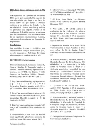El Pacto de Estado en España sobre la VG
(15)
El Congreso de los Diputados en noviembre
2016 apoyó por unanimidad la creación de
una subcomisión para llegar a un Pacto de
Estado sobre VG que incluya a partidos
políticos, a los poderes del Estado y a la
sociedad civil. Deberá identificar y analizar
los problemas que impiden avanzar en la
erradicación de la VG y proponer actuaciones
para dar cumplimiento a las recomendaciones
de los organismos internacionales. Además,
está prevista la creación de una Comisión de
Seguimiento.
Conclusiones.
Las medidas legales y jurídicas son
imprescindibles aunque insuficientes (16),
siendo necesarias Políticas Públicas
adecuadas para la erradicación de la VG.
REFERENCIAS seleccionadas
1 Navarro Cremades F, Hernández Serrano R,
Navarro Sánchez F. Sexología médica y
derecho. Derechos sexuales y reproductivos y
conexos, pp 549-572. En: Bianco F (Ed):
Avances en Sexología Médica. Síntesis,
Madrid 2015 (ISBN 978-84-9077-215-7)
2 http://www.worldsexology.org/wp-content/
u p l o a d s / 2 0 1 3 / 0 8 /
declaracion_derechos_sexuales_sep03_2014.
pdf. Accedido el 19 de Noviembre de 2016
3 http://www.conseil-constitutionnel.fr/
conseil-constitutionnel/root/bank_mm/
espagnol/es_ddhc.pdf. Accedido el 21 de
Noviembre de 2016
4 http://www.europarl.europa.eu/charter/pdf/
text_es.pdf. Accedido el 21 de Noviembre de
2016
5 Herrero Herrero, César. Hacia un derecho
penal equilibrado, plataforma razonable de
política criminal. Dykinson: Madrid 2015.
6 https://www.boe.es/buscar/pdf/1995/BOE-
A-1995-25444-consolidado.pdf. Accedido el
19 de Noviembre de 2016.
7 Gil Ruiz, Juana María. Los diferentes
rostros de la violencia de género. Madrid,
Dykinson, 2007.
8 Páez Cuba, L D. (2011). Génesis y
evolución de la violencia de género.
Contribuciones a las Ciencias Sociales
febrero 2011. Accedido el 17 de noviembre
de 2016, desde: http://www.eumed.net/rev/
cccss/11/ldpc.htm.
9 Organización Mundial de la Salud (2013).
Violencia contra la mujer. Accedido el 17 de
noviembre de 2016, desde: http://
www.who.int/mediacentre/factsheets/fs239/
es/.
10 Hurtado-Murillo F, Navarro-Cremades F,
Hernández-Serrano R, Girón-Simarro, ME,
Gil-Guillén, V. La prevención y la lucha
contra la violencia hacia la mujer y la
violencia doméstica: necesidad de una
estrategia internacional coordinada.
Preventing and combating violence against
women and domestic violence: the need for a
coordinated international strategy. Revista De
Sexología 2014; 3(2): 5-9.
11 Convenio de Estambul. BOE-
A-2014-5947. Accedido el 19 de noviembre
de 2016 desde: https://www.boe.es/
diario_boe/txt.php?id=BOE-A-2014-5947
12 Hurtado-Murillo F, Navarro-Cremades F,
Hernández-Serrano R, Girón-Simarro, ME,
Gil-Guillén, V. Convenio de Estambul del
Consejo de Europa. La prevención y la lucha
contra la violencia hacia la mujer y la
violencia doméstica. Boletín FLASSES
2014-2018, 2014 (5):29-34.
13 Gallego Sánchez, Gemma, Magistrada. El
Convenio de Estambul. Su
Artículos científicos !41
 