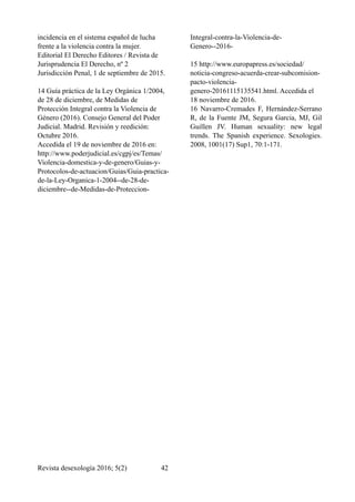 incidencia en el sistema español de lucha
frente a la violencia contra la mujer.
Editorial El Derecho Editores / Revista de
Jurisprudencia El Derecho, nº 2
Jurisdicción Penal, 1 de septiembre de 2015.
14 Guía práctica de la Ley Orgánica 1/2004,
de 28 de diciembre, de Medidas de
Protección Integral contra la Violencia de
Género (2016). Consejo General del Poder
Judicial. Madrid. Revisión y reedición:
Octubre 2016.
Accedida el 19 de noviembre de 2016 en:
http://www.poderjudicial.es/cgpj/es/Temas/
Violencia-domestica-y-de-genero/Guias-y-
Protocolos-de-actuacion/Guias/Guia-practica-
de-la-Ley-Organica-1-2004--de-28-de-
diciembre--de-Medidas-de-Proteccion-
Integral-contra-la-Violencia-de-
Genero--2016-
15 http://www.europapress.es/sociedad/
noticia-congreso-acuerda-crear-subcomision-
pacto-violencia-
genero-20161115135541.html. Accedida el
18 noviembre de 2016.
16 Navarro-Cremades F, Hernández-Serrano
R, de la Fuente JM, Segura Garcia, MJ, Gil
Guillen JV. Human sexuality: new legal
trends. The Spanish experience. Sexologies.
2008, 1001(17) Sup1, 70:1-171.
Revista desexología 2016; 5(2) !42
 