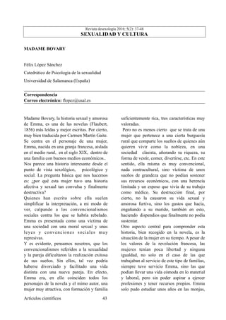 Revista desexología 2016; 5(2): 37-48
SEXUALIDAD Y CULTURA
MADAME BOVARY
Félix López Sánchez
Catedrático de Psicologìa de la sexualidad
Universidad de Salamanca (España)
Correspondencia
Correo electrónico: flopez@usal.es
Madame Bovary, la historia sexual y amorosa
de Emma, es una de las novelas (Flaubert,
1856) más leídas y mejor escritas. Por cierto,
muy bien traducida por Carmen Martín Gaite.
Se centra en el personaje de una mujer,
Emma, nacida en una granja francesa, aislada
en el medio rural, en el siglo XIX, dentro de
una familia con buenos medios económicos..
Nos parece una historia interesante desde el
punto de vista sexológico, psicológico y
social. La pregunta básica que nos hacemos
es: ¿por qué esta mujer tuvo una historia
afectiva y sexual tan convulsa y finalmente
destructiva?
Quienes han escrito sobre ella suelen
simplificar la interpretación, a mi modo de
ver, culpando a los convencionalismos
sociales contra los que se habría rebelado.
Emma es presentada como una víctima de
una sociedad con una moral sexual y unas
leyes y convenciones sociales muy
represivas.
Y es evidente, pensamos nosotros, que los
convencionalismos referidos a la sexualidad
y la pareja dificultaron la realización exitosa
de sus sueños. Sin ellos, tal vez podría
haberse divorciado y facilitado una vida
distinta con una nueva pareja. En efecto,
Emma era, en ello coinciden todos los
personajes de la novela y el mimo autor, una
mujer muy atractiva, con formación y familia
suficientemente rica, tres características muy
valoradas.
Pero no es menos cierto que se trata de una
mujer que pertenece a una cierta burguesía
rural que comparte los sueños de quienes aún
quieren vivir como la nobleza, en una
sociedad clasista, añorando su riqueza, su
forma de vestir, comer, divertirse, etc. En este
sentido, ella misma es muy convencional,
nada contracultural, sino víctima de unos
sueños de grandeza que no podían sostener
sus recursos económicos, con una herencia
limitada y un esposo que vivía de su trabajo
como médico. Su destrucción final, por
cierto, no la causaron su vida sexual y
amorosa furtiva, sino los gastos que hacía,
engañando a su marido, también en esto,
haciendo dispendios que finalmente no podía
sustentar.
Otro aspecto central para comprender esta
historia, bien recogido en la novela, es la
situación de la mujer en su tiempo. A pesar de
los valores de la revolución francesa, las
mujeres tenían poca libertad y ninguna
igualdad, no solo en el caso de las que
trabajaban al servicio de este tipo de familias,
siempre tuvo servicio Emma, sino las que
podían llevar una vida cómoda en lo material
y laboral, pero sin poder aspirar a ejercer
profesiones y tener recursos propios. Emma
solo pudo estudiar unos años en las monjas,
Artículos científicos !43
 