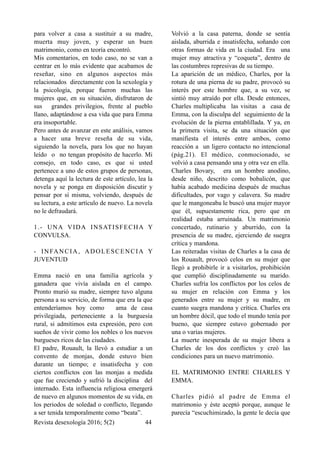 para volver a casa a sustituir a su madre,
muerta muy joven, y esperar un buen
matrimonio, como en teoría encontró.
Mis comentarios, en todo caso, no se van a
centrar en lo más evidente que acabamos de
reseñar, sino en algunos aspectos más
relacionados directamente con la sexología y
la psicología, porque fueron muchas las
mujeres que, en su situación, disfrutaron de
sus grandes privilegios, frente al pueblo
llano, adaptándose a esa vida que para Emma
era insoportable.
Pero antes de avanzar en este análisis, vamos
a hacer una breve reseña de su vida,
siguiendo la novela, para los que no hayan
leído o no tengan propósito de hacerlo. Mi
consejo, en todo caso, es que si usted
pertenece a uno de estos grupos de personas,
detenga aquí la lectura de este artículo, lea la
novela y se ponga en disposición discutir y
pensar por sí misma, volviendo, después de
su lectura, a este artículo de nuevo. La novela
no le defraudará.
1.- UNA VIDA INSATISFECHA Y
CONVULSA.
- INFANCIA, ADOLESCENCIA Y
JUVENTUD
Emma nació en una familia agrícola y
ganadera que vivía aislada en el campo.
Pronto murió su madre, siempre tuvo alguna
persona a su servicio, de forma que era la que
entenderíamos hoy como ama de casa
privilegiada, perteneciente a la burguesía
rural, si admitimos esta expresión, pero con
sueños de vivir como los nobles o los nuevos
burgueses ricos de las ciudades.
El padre, Rouault, la llevó a estudiar a un
convento de monjas, donde estuvo bien
durante un tiempo; e insatisfecha y con
ciertos conflictos con las monjas a medida
que fue creciendo y sufrió la disciplina del
internado. Esta influencia religiosa emergerá
de nuevo en algunos momentos de su vida, en
los periodos de soledad o conflicto, llegando
a ser tenida temporalmente como “beata”.
Volvió a la casa paterna, donde se sentía
aislada, aburrida e insatisfecha, soñando con
otras formas de vida en la ciudad. Era una
mujer muy atractiva y “coqueta”, dentro de
las costumbres represivas de su tiempo.
La aparición de un médico, Charles, por la
rotura de una pierna de su padre, provocó su
interés por este hombre que, a su vez, se
sintió muy atraído por ella. Desde entonces,
Charles multiplicaba las visitas a casa de
Emma, con la disculpa del seguimiento de la
evolución de la pierna entablillada. Y ya, en
la primera visita, se da una situación que
manifiesta el interés entre ambos, como
reacción a un ligero contacto no intencional
(pág.21). El médico, conmocionado, se
volvió a casa pensando una y otra vez en ella.
Charles Bovary, era un hombre anodino,
desde niño, descrito como bobalicón, que
había acabado medicina después de muchas
dificultades, por vago y calavera. Su madre
que le mangoneaba le buscó una mujer mayor
que él, supuestamente rica, pero que en
realidad estaba arruinada. Un matrimonio
concertado, rutinario y aburrido, con la
presencia de su madre, ejerciendo de suegra
crítica y mandona.
Las reiteradas visitas de Charles a la casa de
los Rouault, provocó celos en su mujer que
llegó a prohibirle ir a visitarlos, prohibición
que cumplió disciplinadamente su marido.
Charles sufría los conflictos por los celos de
su mujer en relación con Emma y los
generados entre su mujer y su madre, en
cuanto suegra mandona y crítica. Charles era
un hombre dócil, que todo el mundo tenía por
bueno, que siempre estuvo gobernado por
una o varias mujeres.
La muerte inesperada de su mujer libera a
Charles de los dos conflictos y creó las
condiciones para un nuevo matrimonio.
EL MATRIMONIO ENTRE CHARLES Y
EMMA.
Charles pidió al padre de Emma el
matrimonio y éste aceptó porque, aunque le
parecía “escuchimizado, la gente le decía que
Revista desexología 2016; 5(2) !44
 