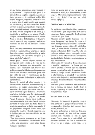 era de buenas costumbres, muy instruido y
poco gastador”. El padre le dijo que a él le
parecía bien y aceptaba su petición, pero que
había que conocer la opinión de su hija. Ella
aceptó enseguida, esperando cambiar de vida
y casarse con el único hombre que apareció
en su entorno y no era campesino. Podría
vivir en un pueblo, aunque fuera pequeño. Se
sintió encantada soñando con su nueva vida.
La boda, con un banquete de 16 horas, y la
tornaboda se celebraron en cuanto Charles
cumplió el duelo por la muerte de su mujer.
Nada se nos dice de la noche de bodas, salvo
que él amaneció muy contento y satisfecho,
mientras en ella no se apreciaba cambio
alguno.
Él se casó muy enamorado, entusiasmado y
orgulloso socialmente de tenerla por esposa.
Era feliz teniendo una vida familiar y social
convencional, con “el ánimo sosegado y la
carne satisfecha” (pág.35).
Emma pudo recibir algunas revistas de
divulgación sobre moda y la vida de los
famosos y famosas que enriquecían sus
sueños, que resultaron ser mucho más
ambiciosos que la vida de ama de casa en una
familia con recursos suficientes, pero lejos
del estilo de vida y posibilidades de las
familias burguesas de la ciudad y, sobre todo,
de la nobleza.
Pronto le asaltó el aburrimiento y la
insatisfacción, de nuevo. Madame Bovary se
esforzaba en parecer enamorada…”ella se
asomaba a la ventana para verlo marchar…
desde arriba le seguía hablando…le enviaba
una brizna de hoja o una flor…(mientras él)
le mandaba un beso” (pág.35). En efecto,
“antes de casarse , Emma había creído que
estaba enamorada; pero como la felicidad que
esperaba de aquel amor no había hecho su
aparición, pensó que se había equivocado. Y
se preguntaba intrigada cómo había que
entender las palabras y la vida en pareja, que
le habían parecido tan maravillosas en los
libros” (pág.37).
“Sus intercambios amorosos se volvieron
rutinarios. Se besaban a determinadas horas
…Era una costumbre como otras tantas,
como un postre con el que se cuenta de
antemano al acabo de la monotonía de la cena
(pág. 43-44). Emma se preguntaba una y otra
vez “ ¡Ay Señor! Para qué me habré
casado” (pág.44).
INVITACIÓN AL CASTILLO
En medio de esta vida aburrida y monótona,
son invitados por un paciente de Charle a
pasar unos días en un castillo, donde se iba a
celebrar una gran fiesta.
Madame Bovary quedó fascinada con el
lugar, la comida, las formas de vestir y el
baile. Baile para el que descartó a su marido,
¡tan dispuesto como estaba él!, diciéndole
“pero ¡tu estás mal de la cabeza! No se te
ocurra, se burlarían de ti” (pág.50). Ella, sin
embargo, bailó de manera entregada, incluso
cuando la invitó a bailar un vals, tipo de baile
que jamás había bailado, un vizconde que la
dejó entusiasmada.
El recuerdo del vizconde y de su estancia en
el castillo confirman a Emma que sus
sueños existen y pueden ser una realidad,
aunque no sabe cómo salir de su situación.
Pasado el tiempo vuelve a apoderarse de ella
el aburrimiento, la ansiedad y un malestar
insoportable, llegando a ser diagnosticada por
un colega de su marido como “enfermedad de
nervios”.
Pensando que un cambio de aires le vendría
bien a Emma, su marido decide dejar el
pueblo pequeño y acercarse a uno mayor y
más próximo a Ruen.
NUEVA RESIDENCIA
El cambio de residencia le permite conocer
otra gente con la que poder relacionarse, los
profesionales liberales del pueblo: juez,
notario, boticario, etc.
Se queda embarazada y tiene una hija, que
pone en manos de una nodriza, aunque
también está pendiente de ella en algún
grado. Pero, a pesar de la maternidad, no
encuentra sentido a su vida, a diferencia de
C h a r l e s q u e s i g u e s i n t i é n d o s e y
Artículos científicos !45
 