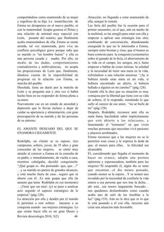 comportándose como enamorado de su mujer
y orgulloso de su hija. La insatisfacción de
Emma no desaparece en el nuevo pueblo, ni
con la maternidad. Acepta gustosa el flirteo y
una relación de amistad muy especial con
León, pasante del notario, que finalmente
acaba enamorándose de ella. Emma se siente
atraída, tal vez enamorada, pero vive un
conflicto psicológico grave porque sabe que
su marido es “un hombre bueno” y ella es
una persona casada y madre. Por ello, en
medio de las dudas, comportamientos
contradictorios y ambivalencias, no acepta
las proposiciones de León que, finalmente,
dándose cuenta de la imposibilidad de
progresar en la relación con Emma, se
marcha del pueblo.
Desolada, tiene un duelo por la marcha de
León y se pregunta una y otra vez si habrá
hecho bien en no responder de forma plena a
su amor.
Nuevamente cae en un estado de ansiedad y
depresión que le llevan incluso a dejar de
cuidar su apariencia y alimentación, con gran
preocupación de su marido y de las personas
de su entorno.
EL AMANTE DESEADO DEL QUE SE
ENAMORA CIEGAMENTE
Rodolphe, un cliente se su esposo, rico
campesino, soltero, joven, de 35 años y gran
conocedor de las mujeres, se sintió muy
atraído al conocer a Emma en la consulta de
su padre, e inmediatamente, de vuelta a casa,
mientras cabalgaba, decidió conquistarla:
“¡Qué guapa es -iba pensando- que, que…!”
…y su marido no parece de grandes alcances,
y está mucho fuera de casa…seguro que se
aburre con él…Es más guapa que ella (la
amante que tenía Rodolphe en ese momento)
…¡Tiene que ser mía!. (y) se puso a analizar
acto seguido el aspecto estratégico de le
empresa” (pág.120).
La atracción por ella y desdén por el marido
le permiten a este soltero lanzarse a su
conquista usando sus mejores estrategias. Lo
que siente hacia ella es un gran Deseo y
Atracción, no llegando a estar enamorado de
ella, aunque lo simula.
Las feria del pueblo fue la ocasión para el
primer encuentro, en el que, aún en medio de
la multitud, se las arregló para estar con ella y
empezar a aplicar una estrategia tras otra;
cambiando de conversación, abandonando
enseguida lo que no le interesaba a Emma,
siempre entre bromas y risas, que el humor es
buen contexto para la conquista (comentarios
sobre el ganado de la feria, el aburrimiento de
la vida en el campo, los amigos, etc.), hasta
empezar a hablar de cosas íntimas: la soledad
y la necesidad de tener una meta en la vida,
refiriéndose a una relación amorosa: “¡Ay si
hubiera tenido unas meta en mi vida, si
hubiera encontrado un afecto, si hubiera
hallado a alguien en mi camino!” (pág.128).
Cuando ella le dice que su situación es muy
ventajosa por la libertad que tiene con su vida
de soltero, él le responde, simulando lo que
sufre al carecer de ese amor, “no se burle de
mi” (pág.128).
Después, Rodolphe, reconoce ante ella su
mala fama, haciéndole saber implícitamente
que está abierto a las relaciones, y
lamentando el “tormento” en que viven
muchas personas que necesitan vivir pasiones
y placeres arrebatados.
Emma reconoce que a las mujeres no se le
permiten esas cosas y le expresa la duda de
que, al menos para ellas, la felicidad sea
alcanzable.
Él, considerando que llegaba el momento de
hacer un avance, adopta una postura
optimista y esperanzadora, también para las
mujeres:“Sí respondió él, algún día se tiene
que encontrar…el día menos pensado,
cuando menos se la espera…Y se notará uno
invadido por la necesidad de confiarle la vida
entera a esa persona que nos trae la dicha…
ahí está…ese tesoro largamente buscado…
nos quedamos deslumbrados como cuando
acaba uno de salir de las tinieblas a la
luz” (pág.133). Aún no le dice que es lo que
le está pasando a él con ella, necesita aún
crear una situación más favorable.
Revista desexología 2016; 5(2) !46
 