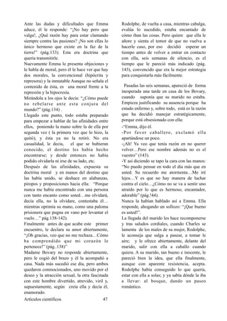 Ante las dudas y dificultades que Emma
aduce, él le responde: “¡No hay pero que
valga!, ¿Qué razón hay para estar clamando
siempre contra las pasiones? ¡No son ellas lo
único hermoso que existe en la faz de la
tierra!” (pág.133). Esta era doctrina que
quería transmitirle.
Nuevamente Emma le presenta objeciones y
le habla de moral, pero él le hace ver que hay
dos morales, la convencional (hipócrita y
represora) y la inmutable Aunque no señala el
contenido de ésta, es una moral frente a la
represión y la hipocresía.
Mirándola a los ojos le decía: “¿Cómo puede
no rebelarse ante esta conjura del
mundo?” (pág.134) .
Llegado este punto, todo estaba preparado
para empezar a hablar de las afinidades entre
ellos, poniendo la mano sobre la de ella por
segunda vez ( la primera vez que lo hizo, la
quitó), y ésta ya no la retiró. No era
casualidad, le decía, el que se hubieran
conocido, el destino les había hecho
encontrarse; y desde entonces no había
podido olvidarla ni irse de su lado, etc.
Después de las afinidades, expuesta su
doctrina moral y en manos del destino que
las había unido, se deshace en alabanzas,
piropos y proposiciones hacia ella: “Porque
nunca me había encontrado con una persona
con tanto encanto como usted…me olvidará,
decía ella, no la olvidare, contestaba él…
mientras oprimía su mano, como una paloma
prisionera que pugna en vano por levantar el
vuelo…” pág.138-142).
Finalmente antes de que acabe este primer
encuentro, le declara su amor abiertamente,
“¡Oh gracias, veo que no me rechaza…Cómo
ha comprendido que mi corazón le
pertenece!” (pág..138)”
Madame Bovary no responde abiertamente,
pero le cogió del brazo y él la acompañó a
casa. Nada más sucedió ese día, pero ambos
quedaron conmocionados, uno movido por el
deseo y la atracción sexual, la otra fascinada
con este hombre divertido, atrevido, viril y,
supuestamente, según creía ella y decía él,
enamorado.
Rodolphe, de vuelta a casa, mientras cabalga,
evalúa lo sucedido, estaba encantado de
cómo iban las cosas. Pero quiere que ella le
añore y sienta el temor de que no vuelva a
hacerle caso, por eso decidió esperar un
tiempo antes de volver a entrar en contacto
con ella, seis semanas de silencio, es el
tiempo que le pareció más indicado (pág.
143), convencido que era la mejor estrategia
para conquistarla más fácilmente.
Pasadas las seis semanas, apareció de forma
inesperada una tarde en casa de los Bovary,
cuando suponía que su marido no estaba.
Empieza justificando su ausencia porque ha
estado enfermo y, sobre todo, está es la razón
que ha decidió manejar estratégicamente,
porque está obsesionado con ella:
-“Emma, dijo él.
-Por favor caballero, exclamó ella
apartándose un poco.
-¡Ah! Ya veo que tenía razón en no querer
volver…Pero ese nombre además no es el
vuestro” (143).
-Y así diciendo se tapo la cara con las manos:
“No puedo pensar en todo el día más que en
usted. Su recuerdo me atormenta…Me iré
lejos…Y es que no hay manera de luchar
contra el cielo…¿Cómo no se va a sentir uno
atraído por lo que es hermoso, encantador,
adorable” (pág.!44).
Nunca la habían hablado así a Emma. Ella
responde, ahogando un sollozo: “¡Que bueno
es usted!”.
La llegada del marido les hace recomponerse
y tras saludos cordiales, cuando Charles se
lamenta de los males de su mujer, Rodolphe,
le aconseja que salga a pasear, a tomar le
aire; y le ofrece abiertamente, delante del
marido, salir con ella a caballo cuando
quiera. A su marido, tan bueno e inocente, le
pareció bien la idea, que ella finalmente,
aunque con aparente resistencia, acepta.
Rodolphe había conseguido lo que quería,
estar con ella a solas; y ya sabía dónde la iba
a llevar: al bosque, dando un paseo
romántico.
Artículos científicos !47
 