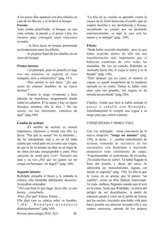 A los pocos días apareció con dos caballos en
casa de los Bovary y se la llevó al bosque.
Escena:
Todo estaba planificado: el bosque, en una
zona aislada, la parada y el paseo a pie, los
intentos para conseguir tener relaciones
sexuales:
- la lleva hacía un bosque penetrando
profundamente entre los árboles.
-le propone bajar de los caballos en un
claro del bosque.
Primer intento:
-“al principio, para no ponerla en fuga
con sus ternezas, se expresa en tono
tranquilo, serio y melancólico” (pág. 147)
-Pero pronto le oyó decir: “¿Es que
acaso no estamos fundidos en un nuevo
destino”?
-Emma lo niega vivamente y hace
ademán de marcharse, preguntando donde
están los caballos. Él la sujeta y hay un ligero
forcejeo, mientras ella le dice “ No me
asuste…no me atormente, vámonos de
aquí” (pág.148).
Cambio de actitud:
-Él cambio de actitud, se mostró
respetuoso, afectuoso y tímido con ella. Le
decía: ”Por qué se asusta? No lo entiendo…
me ha interpretado mal y no se ha dado
cuenta que usted para mi es como una virgen,
de que le he levantado un altar en un lugar de
mi alma elevado, inexpugnable y puro. Pero
¡necesito de usted para vivir!. Necesito sus
ojos y su voz..¿Por qué no quiere ser mi
amiga, mi hermana , mi ángel?” (pág. 148).
Segundo intento:
Rodolphe alargaba el brazo y le rodeaba la
cintura; ella intentaba débilmente desasirse.
Avanzaban enlazados.
“-No está bien lo que hago, decía ella, es una
locura …escucharle.
-Pero ¿Por qué? Emma, Emma…
Ella dejó caer su cabeza sobre su hombro,
“ ¡ O h R o d o l p h e - p r o n u n c i ó
desmayadamente” (pág.149)
“La tela de su vestido se apretaba contra la
casaca de él, Echó hacia tras el cuello, que un
suspiro henchía y así, desfallecida y llorosa,
sacudiendo su cuerpo por un profundo
estremecimiento, se tapó la cara con las
manos y se entregó” (pág.. 149).
Efecto:
“Nada había ocurrido alrededor, pero lo que
había ocurrido dentro de ella era una
transformación más importante que si
hubieran cambiado de sitio todas las
montañas. De vez en cuando, Rodolphe se
inclinaba hacia ella, le cogía la mano y se la
besaba” (pág. 148).
“Pero después (ya en casa), al mirarse al
espejo, se quedó estupefacta de la mudanza
operada en su rostro. Nunca se había visto
unos ojos tan grandes, tan negros ni de
mirada tan profunda” (pág.150).
Charles, viendo que bien le había sentado el
p a s e o a c a b a l l o c o n R o d o l p h e ,
inmediatamente le compró una yegua a su
mujer para que saliera a pasear.
CONQUISTADA Y DOBLE VIDA
Una vez entregada, toma conciencia de la
nueva situación: “tengo un amante” (pág.
150), se decía; y cambia radicalmente de
actitud, tomando la iniciativa en los
encuentros con Rodolphe y haciendo
desparecer todo sentimiento de culpa:
“Experimentaba el sentimiento de revancha.
¡Ya estaba bien de sufrir!. Ya había llegado la
hora del triunfo, y ahora del amor…lo
saboreaba sin remordimiento, alguno, sin
miedo ni angustia” (pág. 150). Es ella la que
le visita, en su granja, que le parece “un
castillo”, como un Don Quijote enamorado.
Va cada mañana, llegando cuando aún él está
en la cama, hasta que Rodolphe, la alerta del
peligro de ser descubiertos. A partir de
entonces pasan a verse en el jardín de Emma
por las noches, iniciando una doble vida para
hacer posible sus placeres sexuales (él) y sus
sueños amorosos, además de los propios
Revista desexología 2016; 5(2) !48
 