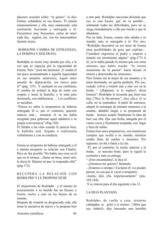 placeres sexuales (ella): “te quiero”- le dice
Emma- echándose en sus brazos. Él simula
enamoramiento y ella, muy enamorada, está
totalmente fascinada y entregada a él.
Encuentros muy frecuentes, cartas de amor
cada día, regalos, etc. son los intercambios
durante meses.
RODOLPHE CAMBIA DE ESTRATEGIA,
LA DOMINA Y MALTRATA.
Rodolphe se siente muy atraído por ella, a la
vez que se regocija por la ingenuidad de
Emma: Pero “¡está tan hermosa! ¡Y estaba él
tan poco acostumbrado a aquella ingenuidad
en sus amantes anteriores¡ Aquel amor
ausente de depravación, era nuevo para
él” (pág. 157) . Y asentado en esa confianza,
él cambia de actitud: la deja de tratar con
respeto y hasta la humilla, y la trata para
dominarla, con indiferencia … Los conflictos
se sucedían.
“Emma no sabía si arrepentirse de haberse
entregado él o, por el contrario, quererle
todavía más… mientras él se las había
arreglado para gobernar aquel adulterio a su
propia conveniencia” (Pág.150).
Él faltaba a las citas cuando le parecía bien,
le hablaba mal, llegaba a maltratarla
verbalmente y con su conducta.
Emma se arrepiente de haberse entregado a él
e intenta recuperar su relación con Charles.
Pero no fue posible “No había una cosa en él
que no le irritase…Dame un beso, amor mío,
le decía él. Déjame en paz, le respondía ella!”
(pág.172).
RECUPERA LA RELACIÓN CON
RODOLPHE Y LE PROPONE HUIR.
El alejamiento de Rodolphe y el intento de
acercamiento a su marido fue un fracaso y
Emma vuelve a caer en los brazos de su
amante.
Después de contarle su desgraciada vida, ella
toma la iniciativa de nuevo y le propone huir
a otro país. Rodolphe reacciona diciendo que
eso es una locura, que no es posible....
señalando todas las dificultades, pero no se
niega rotundamente a ello por miedo a que le
abandone.
Por un lado, Emma, cuanto más odiaba a su
marido, más se entregaba a él. Por otro,
“Rodolphe descubrió en ese amor de Emma
otras posibilidades de gozo que explotar…
Consideró engorroso el pudor y empezó a
tratarla sin miramiento alguno” (pág.177) A
él, ya le había pasado lo mismo que con otras
amantes que había tenido: “la eterna
monotonía de la pasión” hacía decaer el
interés y deterioraba las relaciones.
Pero Emma era la mejor de sus amantes y la
tenía dominada, no quería perderla. Por eso,
cuando volvió a insistir una y otra vez en la
huída, “ (¡Ráptame, te lo suplico!, decía
Emma)”, Rodolphe le recuerda que tiene una
hija (“Nos la llevaremos”, dice ella,); él se
calla, no la contradice. A partir de entonces,
adoptó la estrategia de intentar mantener a la
amante, dándole largas a su propuesta de
huída. Incluso aceptó finalmente la idea de
huir con ella, fijar una fecha, alargada por él
varias veces y finalmente aceptada, con lugar
y hora de salida.
Emma hizo unos preparativos, con numerosas
compras que ocultó a su marido, mientras
estaba llena de sueños e ilusiones. Por
supuesto, no iba a faltar a la cita.
Él, por el contrario, la noche anterior a la
huída, se muestra triste, pero le siguió la
corriente y ante su entrega:
“-¡Eres encantadora!, le dice él.
- ¿Entonces me quieres? Júramelo.
- ¡Estamos a tiempo,! Exclamó él- Lo puedes
pensar, no sea que te vayas a arrepentir.
-Jamás, dijo ella impetuosamente” (pás.
183-184).
Y se citaron para el día siguiente a las 12.
LA DEJA PLANTADA
Rodolphe, de vuelta a casa, mientras
cabalgaba, se gritó a sí mismo: “¡Mira que
soy imbécil- dijo lanzando una horrible
Artículos científicos !49
 