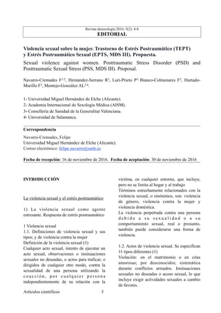 Revista desexología 2016; 5(2): 4-8
EDITORIAL
Violencia sexual sobre la mujer. Trastorno de Estrés Postraumático (TEPT)
y Estrés Postraumático Sexual (EPTS, MDS III). Propuesta.
Sexual violence against women. Posttraumatic Stress Disorder (PSD) and
Posttraumatic Sexual Stress (PSS, MDS III). Proposal.
Navarro-Cremades F1,2, Hernández-Serrano R2, Luri-Prieto P3, Bianco-Colmenares F2, Hurtado-
Murillo F3, Montejo-González AL2,4.
1- Universidad Miguel Hernández de Elche (Alicante).
2- Academia Internacional de Sexologia Médica (AISM).
3- Consellería de Sanidad de la Generalitat Valenciana.
4- Universidad de Salamanca.
Correspondencia
Navarro-Cremades, Felipe
Universidad Miguel Hernández de Elche (Alicante).
Correo electrónico: felipe.navarro@umh.es
Fecha de recepción: 16 de noviembre de 2016. Fecha de aceptación: 30 de noviembre de 2016
INTRODUCCIÓN
La violencia sexual y el estrés postraumático
1) La violencia sexual como agente
estresante. Respuesta de estrés postraumático
1 Violencia sexual
1.1. Definiciones de violencia sexual y sus
tipos; y de violencia contra la mujer
Definición de la violencia sexual (1)
Cualquier acto sexual, intento de ejecutar un
acto sexual, observaciones o insinuaciones
sexuales no deseadas, o actos para traficar, o
dirigidos de cualquier otro modo, contra la
sexualidad de una persona utilizando la
c o a c c i ó n , p o r c u a l q u i e r p e r s o n a
independientemente de su relación con la
víctima, en cualquier entorno, que incluye,
pero no se limita al hogar y al trabajo
Términos estrechamente relacionados con la
violencia sexual, o sinónimos, son: violencia
de género, violencia contra la mujer y
violencia doméstica.
La violencia perpetrada contra una persona
d e b i d o a s u s e x u a l i d a d o a s u
comportamiento sexual, real o presunto,
también puede considerarse una forma de
violencia.
1.2. Actos de violencia sexual. Se especifican
11 tipos diferentes (1)
Violación: en el matrimonio o en citas
amorosas; por desconocidos; sistemática
durante conflictos armados. Insinuaciones
sexuales no deseadas o acoso sexual, lo que
incluye exigir actividades sexuales a cambio
de favores.
Artículos científicos !5
 