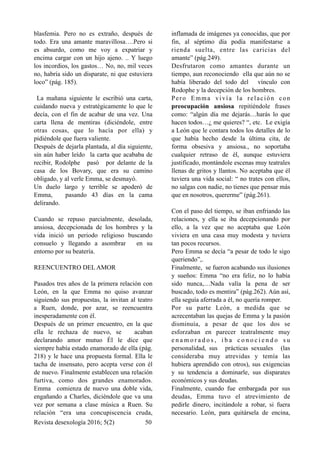 blasfemia. Pero no es extraño, después de
todo. Era una amante maravillosa….Pero si
es absurdo, como me voy a expatriar y
encima cargar con un hijo ajeno. .. Y luego
los incordios, los gastos… No, no, mil veces
no, habría sido un disparate, ni que estuviera
loco” (pág. 185).
La mañana siguiente le escribió una carta,
cuidando nueva y estratégicamente lo que le
decía, con el fin de acabar de una vez. Una
carta llena de mentiras (diciéndole, entre
otras cosas, que lo hacía por ella) y
pidiéndole que fuera valiente.
Después de dejarla plantada, al día siguiente,
sin aún haber leído la carta que acababa de
recibir, Rodolphe pasó por delante de la
casa de los Bovary, que era su camino
obligado, y al verle Emma, se desmayó.
Un duelo largo y terrible se apoderó de
Emma, pasando 43 días en la cama
delirando.
Cuando se repuso parcialmente, desolada,
ansiosa, decepcionada de los hombres y la
vida inició un periodo religioso buscando
consuelo y llegando a asombrar en su
entorno por su beatería.
REENCUENTRO DEL AMOR
Pasados tres años de la primera relación con
León, en la que Emma no quiso avanzar
siguiendo sus propuestas, la invitan al teatro
a Ruen, donde, por azar, se reencuentra
inesperadamente con él.
Después de un primer encuentro, en la que
ella le rechaza de nuevo, se acaban
declarando amor mutuo Él le dice que
siempre había estado enamorado de ella (pág.
218) y le hace una propuesta formal. Ella le
tacha de insensato, pero acepta verse con él
de nuevo. Finalmente establecen una relación
furtiva, como dos grandes enamorados.
Emma comienza de nuevo una doble vida,
engañando a Charles, diciéndole que va una
vez por semana a clase música a Ruen. Su
relación “era una concupiscencia cruda,
inflamada de imágenes ya conocidas, que por
fin, al séptimo día podía manifestarse a
rienda suelta, entre las caricias del
amante” (pág.249).
Desfrutaron como amantes durante un
tiempo, aun reconociendo ella que aún no se
había liberado del todo del vínculo con
Rodophe y la decepción de los hombres.
Pero Emma vivía la relación con
preocupación ansiosa repitiéndole frases
como: “algún día me dejarás…harás lo que
hacen todos…¿ me quieres? “, etc. Le exigía
a León que le contara todos los detalles de lo
que había hecho desde la última cita, de
forma obsesiva y ansiosa., no soportaba
cualquier retraso de él, aunque estuviera
justificado, montándole escenas muy teatrales
llenas de gritos y llantos. No aceptaba que él
tuviera una vida social: “ no trates con ellos,
no salgas con nadie, no tienes que pensar más
que en nosotros, quererme” (pág.261).
Con el paso del tiempo, se iban enfriando las
relaciones, y ella se iba decepcionando por
ello, a la vez que no aceptaba que León
viviera en una casa muy modesta y tuviera
tan pocos recursos.
Pero Emma se decía “a pesar de todo le sigo
queriendo”,.
Finalmente, se fueron acabando sus ilusiones
y sueños: Emma “no era feliz, no lo había
sido nunca,…Nada valía la pena de ser
buscado, todo es mentira” (pág.262). Aún así,
ella seguía aferrada a él, no quería romper.
Por su parte León, a medida que se
acrecentaban las quejas de Emma y la pasión
disminuía, a pesar de que los dos se
esforzaban en parecer teatralmente muy
e n a m o r a d o s , i b a c o n o c i e n d o s u
personalidad, sus prácticas sexuales (las
consideraba muy atrevidas y temía las
hubiera aprendido con otros), sus exigencias
y su tendencia a dominarle, sus disparates
económicos y sus deudas.
Finalmente, cuando fue embargada por sus
deudas, Emma tuvo el atrevimiento de
pedirle dinero, incitándole a robar, si fuera
necesario. León, para quitársela de encina,
Revista desexología 2016; 5(2) !50
 