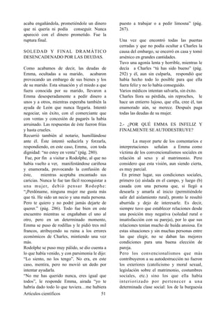 acaba engañándola, prometiéndole un dinero
que ni quería ni podía conseguir. Nunca
apareció con el dinero prometido. Fue la
ruptura final.
SOLEDAD Y FINAL DRAMÁTICO
DESENCADENADO POR LAS DEUDAS.
Como acabamos de decir, las deudas de
Emma, ocultadas a su marido, acabaron
provocando un embargo de sus bienes y los
de su marido. Esta situación y el miedo a que
fuera conocida por su marido, llevaron a
Emma desesperadamente a pedir dinero a
unos y a otros, mientras esperaba también la
ayuda de León que nunca llegaría. Intentó
negociar, sin éxito, con el comerciante que
con ventas y concesión de pagarés la había
arruinado. Las respuestas de éste fueron frías
y hasta crueles.
Recurrió también al notario, humillándose
ante él. Éste intentó seducirla y forzarla,
respondiendo, en este caso, Emma, con toda
dignidad: “no estoy en venta” (pág. 280).
Fue, por fin a visitar a Rodolphe, al que no
había vuelto a ver, manifestándose cariñosa
y enamorada, provocando la confusión de
éste, mientras aceptaba encantado sus
caricias. Nunca le fue tan fácil reconquistar a
una mujer, debió pensar Rodophe:
“¡Perdóname, ninguna mujer me gusta más
que tú. He sido un necio y una mala persona.
Pero te quiero y no podré jamás dejarte de
querer.” (pág. 286). Todo fue bien en este
encuentro mientras se engañaban el uno al
otro, pero en un determinado momento,
Emma se puso de rodillas y le pidió tres mil
francos, atribuyendo su ruina a los errores
económicos de Charles, mintiendo una vez
más.
Rodolphe se puso muy pálido, se dio cuenta a
lo que había venido, y con parsimonia le dijo:
“Lo siento, no los tengo”. No era, en este
caso, mentira, pero no movió un dedo por
intentar ayudarla.
“No me has querido nunca, eres igual que
todos”, le responde Emma, airada “yo te
habría dado todo lo que tuviera…me hubiera
puesto a trabajar o a pedir limosna” (pág.
267).
Una vez que encontró todas las puertas
cerradas y que no podía ocultar a Charles la
causa del embargo, se encerró en casa y tomó
arsénico en grandes cantidades.
Tuvo una agonía lenta y horrible, mientras le
decía a Charles “tú has sido bueno” (pág.
292) y él, aun sin culparla, respondíó que
había hecho todo lo posible para que ella
fuera feliz y no lo había conseguido.
Varios médicos intentan salvarla, sin éxito.
Charles llora su pérdida, sin reproches, le
hace un entierro lujoso, que ella, cree él, tan
enamorado aún, se merece. Después paga
todas las deudas de su mujer.
2.- ¿POR QUÉ EMMA ES INFELIZ Y
FINALMENTE SE AUTODESTRUYE?
La mayor parte de los comentarios e
interpretaciones señalan a Emma como
víctima de los convencionalismos sociales en
relación al sexo y al matrimonio. Pero
considero que esta visión, aun siendo cierta,
es muy parcial.
En primer lugar, sus condiciones sociales,
primero (a) aislada en el campo, y luego (b)
casada con una persona que, si llegó a
desearla y amarla al inicio (permitiéndole
salir del aislamiento rural), pronto le resultó
aburrida y dejo de interesarle. Es decir,
siempre tuvo que establecer relaciones desde
una posición muy negativa (soledad rural o
insatisfacción con su pareja), por lo que sus
relaciones tenían mucho de huída ansiosa. En
estas situaciones y sin muchas personas entre
las que elegir, no se daban las mejores
condiciones para una buena elección de
pareja.
Pero los convencionalismos que más
contribuyeron a su autodestrucción no fueron
los exteriores (catolicismo y moral sexual,
legislación sobre el matrimonio, costumbres
sociales, etc.) sino los que ella había
interiorizado por pertenecer a una
determinada clase social: los de la burguesía
Artículos científicos !51
 
