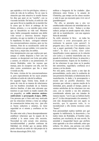 que aspiraba a vivir los privilegios, valores y
estilo de vida de la nobleza. No en vano la
situación que más atractiva le resultó fueron
los días que pasó en un “castillo”, con su
vizconde incluido. De hecho, el estilo de vida
que quiso llevar (a espaldas de su marido) fue
la causa que la llevó al embargo de los
bienes, primero, y a su suicidio para evitar
que se descubriera su vida real. Mientras
tanto, había conseguido mantener una doble
vida sexual y amorosa durante largos
periodos, sin que su marido y la sociedad se
lo impidieran. Es decir, consiguió vulnerar
los convencionalismos externos, pero no los
internos, fruto de su socialización: estilo de
vida y valores con que soñaba: vivir como los
muy ricos y, mejor aún, los nobles.
Esta interpretación creo que explica por qué,
aunque sí estaba dispuesta a huir con sus
amantes, se decepcionó con León, por pobre
y austero, en relación a sus pretensiones. El
mismo Rodolphe, entre las razones que
maneja, para no escaparse con ella, son los
altos costes económicos que iba a tener
viviendo en ella.
Por tanto, víctima de los convencionalismos
sí, pero especialmente de los suyos propios
referidos al estilo de vida de la nobleza.
En segundo lugar, Emma tiene, desde el
punto de vista de su manera de relacionarse
con los hombres (resultado de su historia
afectiva familiar, el dato más relevante que
tenernos es que murió su madre cuando ella
era pequeña), un estilo amoroso ansioso-
ambivalente o preocupado (López, 2009).
Una persona que si bien está muy motivada
por las relaciones íntimas y tiene un código
de comunicación íntima muy rico (por ello
es buena seductora y amante), no tiene
seguridad en sí misma y confianza en los
demás.
No sabe estar sola y busca desesperadamente
establecer relaciones que la saquen de la
soledad y la amen como ella necesita.
Necesidad no solo sexual, sino amorosa,
incondicionalidad y pruebas continuas de
fidelidad, sin olvidar que su pareja debía
poder ofrecerle un estilo de vida propio de la
nobleza o burguesía de las ciudades. ¡Que
diferencia entre Emma y la amante de
Chatterley, que rompe con las clases sociales
y todo lo que sea necesario para vivir con el
guardabosques!.
Por ello, se precipita una y otra vez
estableciendo relaciones de intimidad aún sin
conocer, a penas, al otro. Seduce y se deja
seducir, porque no puede esperar más, desea
salir de su insatisfacción con una urgencia
llena de ansiedad.
Su estilo amoroso le lleva en todas las
relaciones a estar preocupada por si
realmente la quieren (¿me quieres?, le
pregunta una y otra vez a los amantes) y la
van a seguir queriendo (“me dejarás como
todos”, le dice a León), tener celos
injustificados (como aparecen en la relación
con León) y a sentirse insatisfecha una vez
pasada la exaltación del deseo, la atracción y
el enamoramiento. Espera de los hombres y
de las relaciones lo que éstas no le pueden
dar: autoestima, seguridad y confianza en sí
misma y en los demás.
Por otra parte, como ocurre a este tipo de
personalidades, oscila entre la exaltación de
una perentoria felicidad y el abatimiento de la
insatisfacción, la duda y la preocupación o
miedo ante un posible abandono. Son
personas que valoran y esperan mucho de la
intimidad, pero, pasado el tiempo, jamás se
sienten satisfechas de las relaciones (en este
caso, con su marido y sus dos amantes),
considerando además que son tratadas de
manera injusta: “con lo que yo hubiera hecho
por ti”, le dice decepcionada a los amantes. Y
está más decepcionada aun con aquel, su
marido, que le aguanta todo, le es
incondicional y ella misma reconoce como
“bueno”.
Esta personalidad explica también por qué
aguanta la indiferencia, la descortesía y los
malos tratos de Rodolphe, el hombre malo,
machista, por excelencia, de esta novela. Su
ansiedad e inseguridad hacen que prefiera
estar agarrada a un clavo ardiendo, antes que
soltarse. En efecto, una persona con estilo
amoroso ansioso-ambivalente tiene el riesgo
Revista desexología 2016; 5(2) !52
 