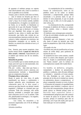 de aguantar el maltrato porque no soporta
estar afectivamente sola, como le ocurriría si
solo se quedaba con su marido.
Aunque, justo es decirlo, todo tiene un límite,
y ante el intento de forzarla que hizo el
notario, reaccionó con dignidad: “no estoy en
venta” y huye. En el mismo sentido, también
la manipulación y el engaño a su marido tuvo
un límite, no se humilló, ni finalmente se
aprovechó de lo que ella llamaba “bondad “
de Charles, sino que se destruyó a sí misma,
bien por dignidad, bien porque no pudo
soportar lo que, ahora sí, tendría que haber
reconocido: que había sido víctima de sus
convencionalismos interiores (estilo de vida y
valores) y había vulnerado los exteriores, tan
fuertemente arraigados en su marido, su
familia y su entorno (los referidos al sexo y el
matrimonio).
Esta historia, para nuestro propósito, tiene
mucho interés desde el punto de vista de la
ética sexual y amorosa. Especialmente por
el análisis que merece uno de sus amantes,
Rodolphe.
Situación de partida:
Él es un hombre que se siente atraído por una
mujer, pero de la que no está enamorado, sino
que la quiere como amante.
Ella, por contra, deja claro que busca y
necesita una relación sexual y amorosa, con
enamoramiento incluido y disponibilidad
para un compromiso de pareja.
Principios éticos vulnerados:
Desde el punto de vista ético, él podía
manifestarle sus deseos y sentimientos e
intentar seducirla, pero consideramos una
vulneración grave de la ética sexual y
amorosa que para hacerlo sea desleal: intenta
engañarla y doblegar su voluntad para que
consienta. Toda una estrategia, más arriba
descrita, orientada a conseguir que acepte
tener relaciones con él y ser su amante. Todo
ello, planificando la estrategia y los engaños,
con frialdad y alevosía:
-Las visitas, los encuentros y las
ausencias organizadas con el fin de doblegar
su voluntad.
-La manipulación de los contenidos y
formas de comunicación, tanto en las
palabras como en las cartas: se declara
enamorado y comprometido, porque había
encontrado a la persona ideal, la que el
destino le tenía preparada, la que no puede
olvidar, la que es afín a él, la más guapa, la
más valiosa, etc.
-La dominación de ella, consiguiendo
él manejar el adulterio de Emma a su antojo:
dónde, cuándo, cómo y durante cuánto
tiempo verse.
-El maltrato como estrategia para someterla.
-El tipo de actividades sexuales que él desea
y ella acaba aceptando.
-Prometerle que está dispuesto a huir con
ella, hasta el punto de permitir que haga
todos los preparativos, fijar el día, la hora y el
lugar.
-No acudir a la cita.
-Escribirle una carta de justificación en la que
miente de arriba abajo, para quitársela de
encima de una vez.
-El aceptarla de nuevo como amante, cuando
ella le va a decir, años después, que le quiere
aún, etc. Acepta su sometimiento porque es
una “buena amante”, pero la rechaza sin
contemplaciones cuando ella le pide dinero.
Un hombre, en definitiva, arrogante,
manipulador y desleal, en pensamientos,
palabras y conductas, todo ello para doblegar
su voluntad y someterla a él como amante.
Por ello, Rodolphe no solo vulnera los
principio de la ética de la lealtad (ser sincero
en sentimientos, deseos y compromisos), el
placer compartido (tomarse en serio el placer
y el bienestar de la pareja) y la igualdad (trato
igualitario entre hombres y mujeres), sino el
de la ética del consentimiento, porque ella no
puede ejercer su libertad porque toma su
decisión bajo supuestos falsos y
extremadamente peligrosos para ella: ponerse
en manos de quien no la quiere como ella
necesita, porque él construye para ella un
personaje, con el que ella sueña, pero que no
tiene nada que ver con la realidad.
Artículos científicos !53
 