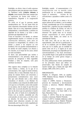 Rodolphe, en efecto, tiene el estilo amoroso
más peligroso para una persona como Emma.
Lo llamamos estilo evitativo distante o
alejado, como nuestro Don Juan, aunque éste
lo represente de forma más teatral y
esperpéntica, llegando a la exageración
grotesca.
Un estilo en el que la persona puede
autodescribirse así: “Yo me siento bien sin
tener relaciones emocionales íntimas con los
demás. Para mí es muy importante sentirme
independiente y autosuficiente; y prefiero no
depender de los demás y no tener a otras
personas que dependan de mí”
Creen no necesitar a los demás, se valoran
engañosamente mucho a sí mismas (es una
construcción defensiva, justo para no
reconocer su inseguridad), no valoran a los
demás y menos a las mujeres (si son
hombres). Por eso pueden instrumentalizar a
los demás sin sentir empatía. Los afectos y
los vínculos, en el mejor de los casos, tienen
un valor secundario.
Es decir, una personalidad que inclina a
instrumentalizar a las personas, desde una
posición de arrogancia o falsa seguridad,
frialdad y falta de empatía, solo para
satisfacer sus deseos.
Otro aspecto ético complejo es la relación
entre Charles y Emma, en la que él es
convencional y fiel, según la moral cristiana,
mientras ella se toma libertades fuera de su
pareja de manera furtiva con emociones y
pensamientos contradictorios: unas veces
dice que está obrando mal y otras afirma
concederse el derecho a esa libertad. En
cierta medida es una situación de doble moral
en la que no es el hombre, como solía suceder
en esa época, sino la mujer la que lleva una
doble vida. La novela describe esta situación,
pero no da claves que nos permitan ir mucho
más allá, salvo el hecho de la deslealtad de
Emma con su marido, entendida por ella
como pecado, en unos casos, y en otros como
un derecho. En todo caso, Emma no se
plantea tener relaciones sexuales sin estar
enamorada, por lo que se siente engañada por
Rodolphe, usando el enamoramiento y la
insatisfacción con su marido como
justificación de su conducta, sintiéndose,
según el momento, víctima de las
convenciones o pecadora o ambas cosas a la
vez.
Charles por su parte no se entera o no se
quiere enterar de lo evidente, y no la condena
al final, considerando que no ha conseguido
hacerla feliz: ¿significa eso que comprende y
justifica la conducta de Emma, no solo la
económica, sino también la sexual y
amorosa? No queda claro en la novela,
porque seguramente el autor prefirió
mantener estas dudas, sin entrar en la
intimidad de Charles.
En todo caso, ella no es leal con él,
especialmente, más allá de la justificación o
no de su conducta, por no haberle dejado
claro que no le amaba, que en realidad no
quería estar con él y, si seguía en la casa
matrimonial, era porque era imposible por los
convencionalismos y las leyes divorciarse.
¿Era posible llegar a este grado de sinceridad
en su tiempo sin correr graves riesgos y
castigos penales?
En otras publicaciones hemos profundizado
en los principios éticos que deben ser
preservados, más fáciles de cumplir en
nuestro tiempo que a finales del siglo XIX
((López, 2009, 2010, 2015 y 2017).
BIBLIOGRAFÍA
Flaubert, G. (Original, 1856; en español,
1999). Madame Bovary. Madrid: El Mundo
Unidad Editorial.
-López, F. (2009). Amores y Desamores:
procesos de vinculación y desvinculación
sexuales y afectivos. Madrid: Biblioteca
Nueva.
-López, F. (2011). Separarse sin grietas:
como sufrir menos y no hacer daño a los
hijos. Barcelona: Grao.
-López, F. (2015). Ética de las relaciones
sexuales y amorosas. Madrid: Pirámide.
-López, F. (2017). Unidades didácticas sobre
educación sexual y ética. Madrid: Pîrámide
(en prensa, publicación en febrero de 2017).
Revista desexología 2016; 5(2) !54
 